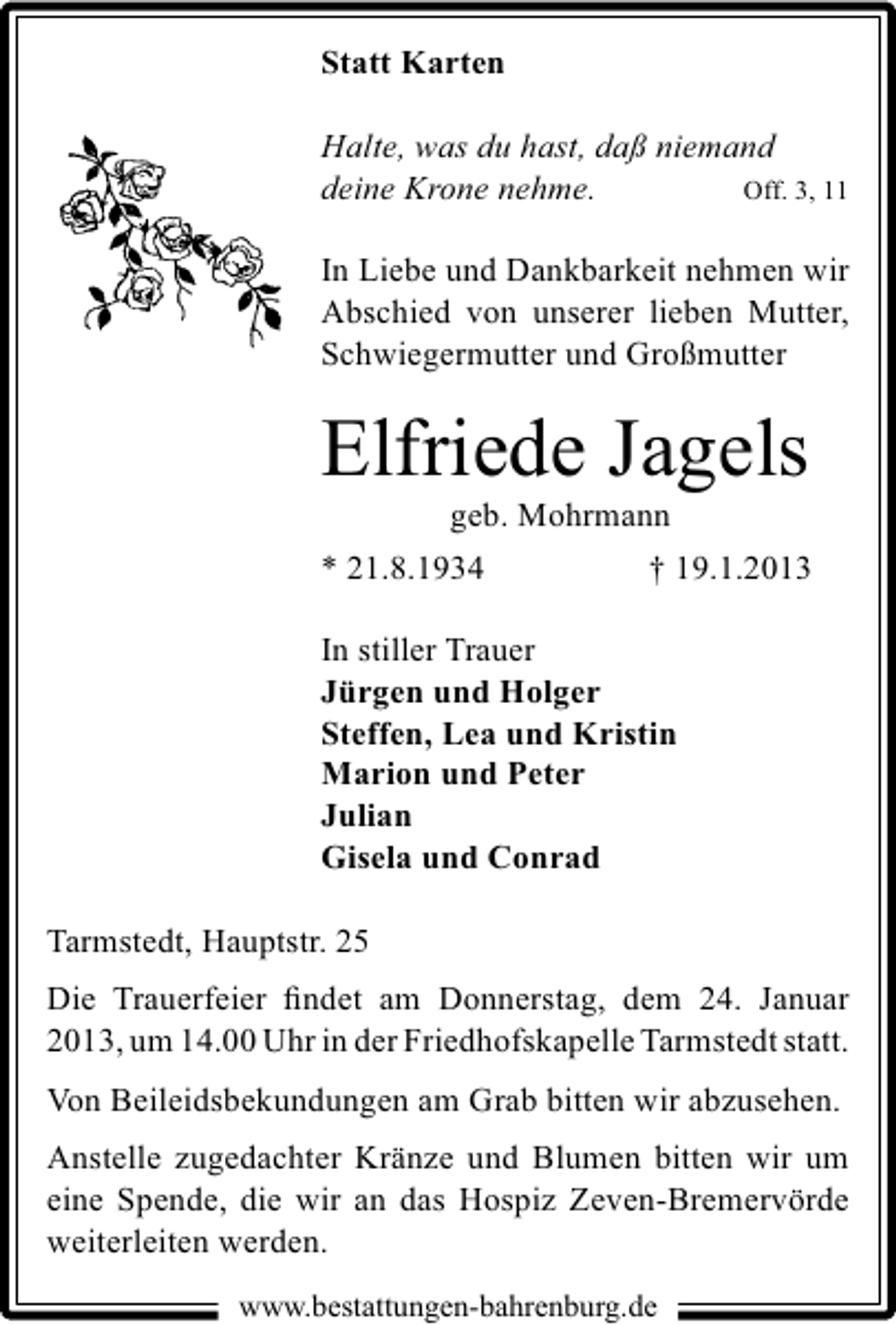 <p>Statt Karten<br />Halte, was du hast, daß niemand<br />deine Krone nehme.<br />Off. 3, 11<br />In Liebe und Dankbarkeit nehmen wir<br />Abschied von unserer lieben Mutter,<br />Schwiegermutter und Großmutter</p><p>Elfriede Jagels</p><p>geb. Mohrmann<br />* 21.8.1934<br />† 19.1.2013<br />In stiller Trauer<br />Jürgen und Holger<br />Steffen, Lea und Kristin<br />Marion und Peter<br />Julian<br />Gisela und Conrad<br />Tarmstedt, Hauptstr. 25<br />Die Trauerfeier ﬁndet am Donnerstag, dem 24. Januar<br />2013, um 14.00 Uhr in der Friedhofskapelle Tarmstedt statt.<br />Von Beileidsbekundungen am Grab bitten wir abzusehen.<br />Anstelle zugedachter Kränze und Blumen bitten wir um<br />eine Spende, die wir an das Hospiz Zeven-Bremervörde<br />weiterleiten werden.<br />www.bestattungen-bahrenburg.de</p>
