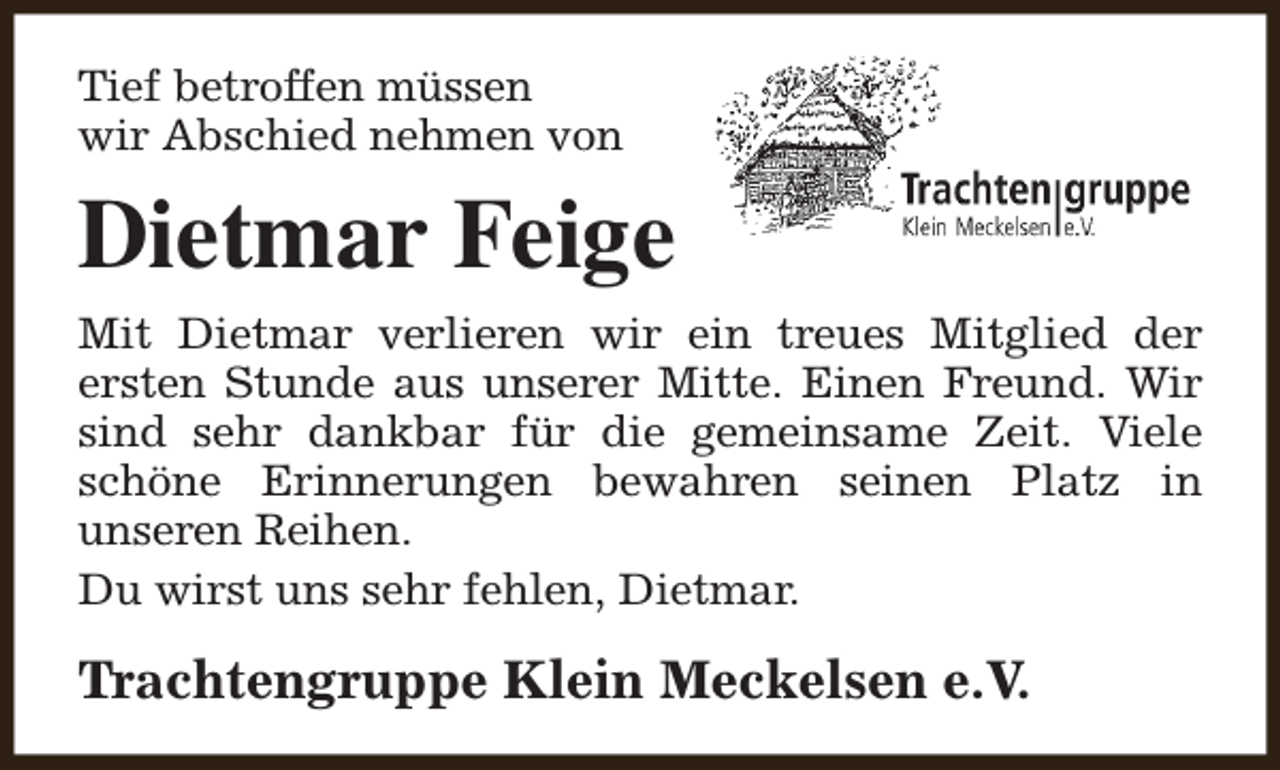 <p>Tief betroffen müssen<br />wir Abschied nehmen von</p><p>Dietmar Feige<br />Mit Dietmar verlieren wir ein treues Mitglied der<br />ersten Stunde aus unserer Mitte. Einen Freund. Wir<br />sind sehr dankbar für die gemeinsame Zeit. Viele<br />schöne Erinnerungen bewahren seinen Platz in<br />unseren Reihen.<br />Du wirst uns sehr fehlen, Dietmar.</p><p>Trachtengruppe Klein Meckelsen e.V.</p>