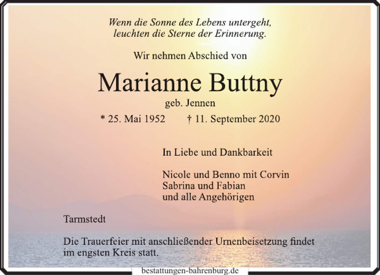 <p>Wenn die Sonne des Lebens untergeht,<br />leuchten die Sterne der Erinnerung.<br />Wir nehmen Abschied von</p><p>Marianne Buttny<br />geb. Jennen<br />* 25. Mai 1952<br />† 11. September 2020<br />In Liebe und Dankbarkeit<br />Nicole und Benno mit Corvin<br />Sabrina und Fabian<br />und alle Angehörigen<br />Tarmstedt<br />Die Trauerfeier mit anschließender Urn<br />rnenbeisetzung<br />n<br />findet<br />im engsten Kreis statt.<br />bestattungen-bahrenburg.de</p>