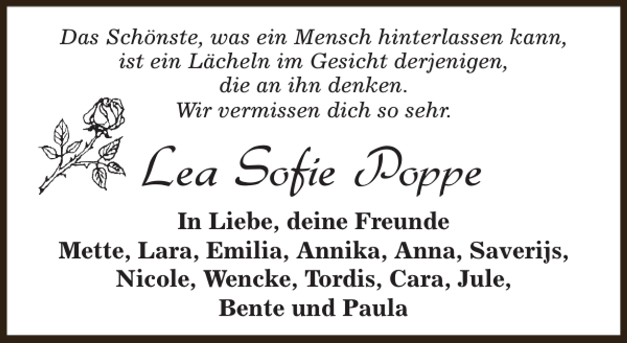 <p>Das Schönste, was ein Mensch hinterlassen kann,<br />ist ein Lächeln im Gesicht derjenigen,<br />die an ihn denken.<br />Wir vermissen dich so sehr.</p><p>Lea Sofie Poppe<br />In Liebe, deine Freunde<br />Mette, Lara, Emilia, Annika, Anna, Saverijs,<br />Nicole, Wencke, Tordis, Cara, Jule,<br />Bente und Paula</p>