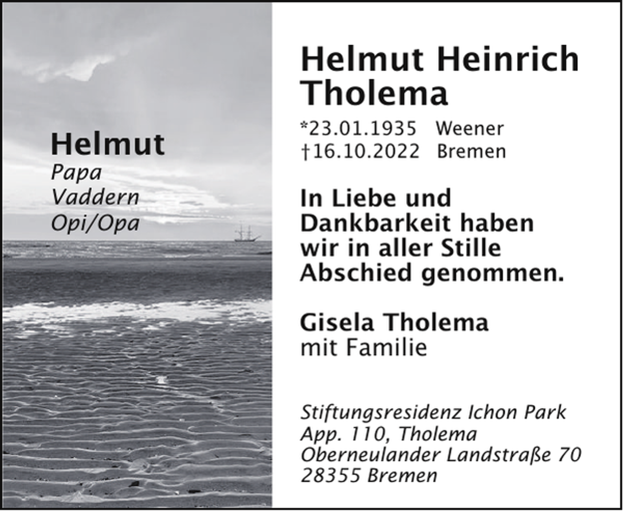 <p>Helmut Heinrich<br />Tholema<br />Helmut</p><p>Papa<br />Vaddern<br />Opi/Opa</p><p>*23.01.1935 Weener<br />†16.10.2022 Bremen</p><p>In Liebe und<br />Dankbarkeit haben<br />wir in aller Stille<br />Abschied genommen.<br />Gisela Tholema<br />mit Familie<br />Stiftungsresidenz Ichon Park<br />App. 110, Tholema<br />Oberneulander Landstraße 70<br />28355 Bremen</p>