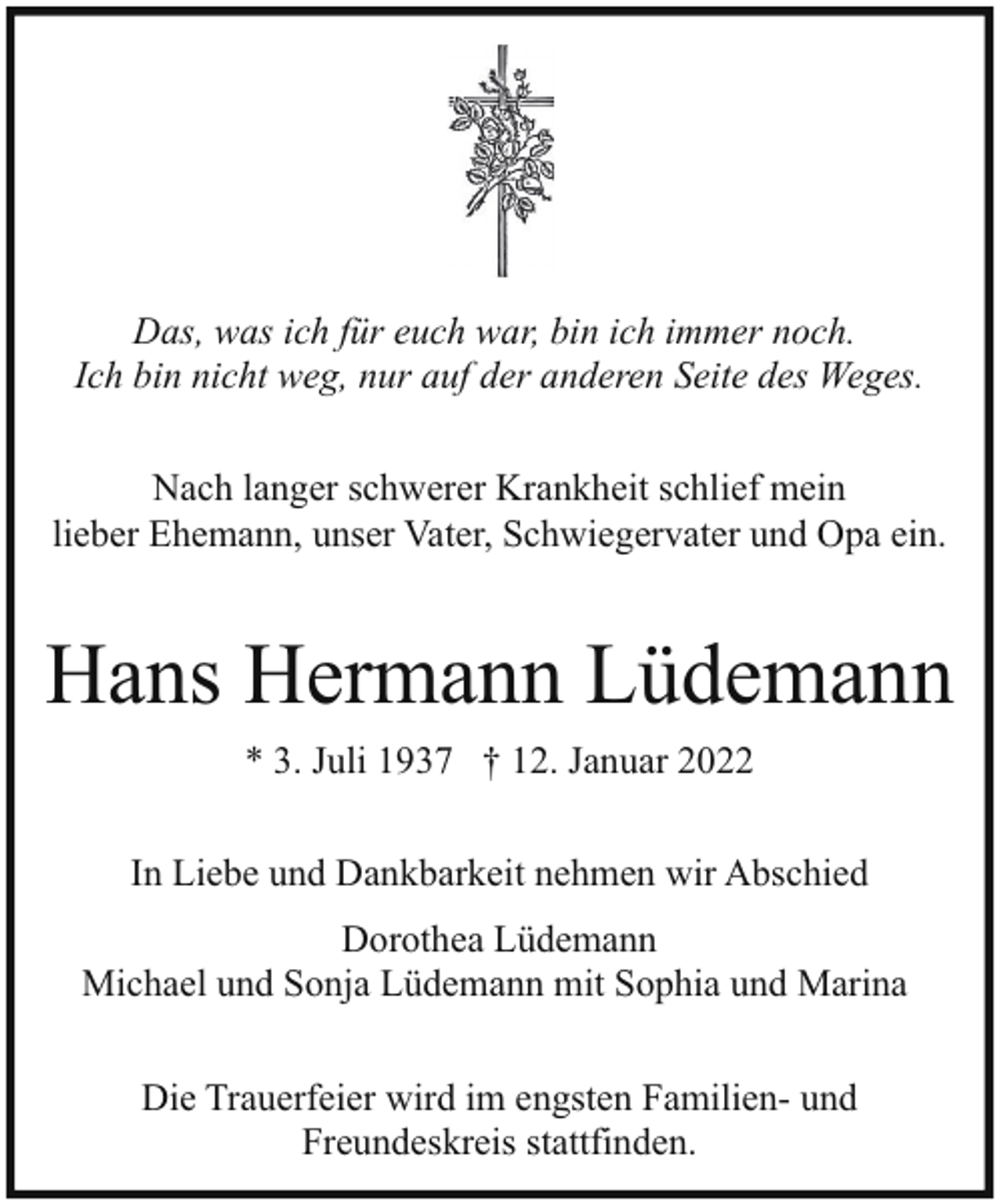 <p>Das, was ich für euch war, bin ich immer noch.<br />Ich bin nicht weg, nur auf der anderen Seite des Weges.<br />Nach langer schwerer Krankheit schlief mein<br />lieber Ehemann, unser Vater, Schwiegervater und Opa ein.</p><p>Hans Hermann Lüdemann<br />* 3. Juli 1937 † 12. Januar 2022<br />In Liebe und Dankbarkeit nehmen wir Abschied<br />Dorothea Lüdemann<br />Michael und Sonja Lüdemann mit Sophia und Marina<br />Die Trauerfeier wird im engsten Familien- und<br />Freundeskreis stattfinden.</p>