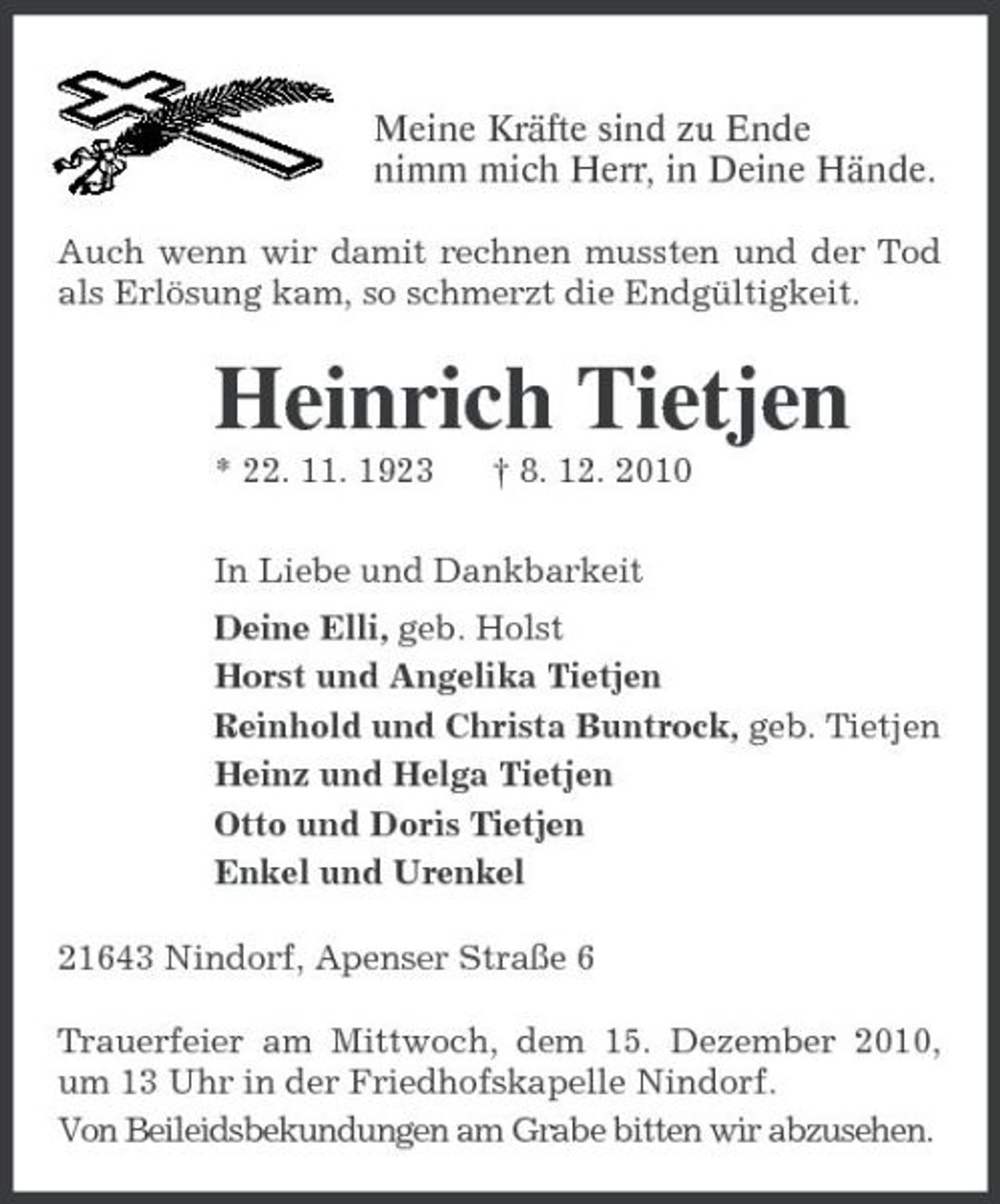 <p>Meine Kräfte sind zu Ende<br />nimm mich Herr, in Deine Hände.<br />Auch wenn wir damit rechnen mussten und der Tod als Erlösung kam, so schmerzt die Endgültigkeit.<br />Heinrich Tietjen<br />* 22. 11. 1923 † 8. 12. 2010<br />In Liebe und Dankbarkeit<br />Deine Elli, geb. Holst<br />Horst und Angelika Tietjen<br />Reinhold und Christa Buntrock, geb. Tietjen<br />Heinz und Helga Tietjen<br />Otto und Doris Tietjen<br />Enkel und Urenkel<br />21643 Nindorf, Apenser Straße 6<br />Trauerfeier am Mittwoch, dem 15. Dezember 2010, um 13 Uhr in der Friedhofskapelle Nindorf.<br />Von Beileidsbekundungen am Grabe bitten wir abzusehen.</p>