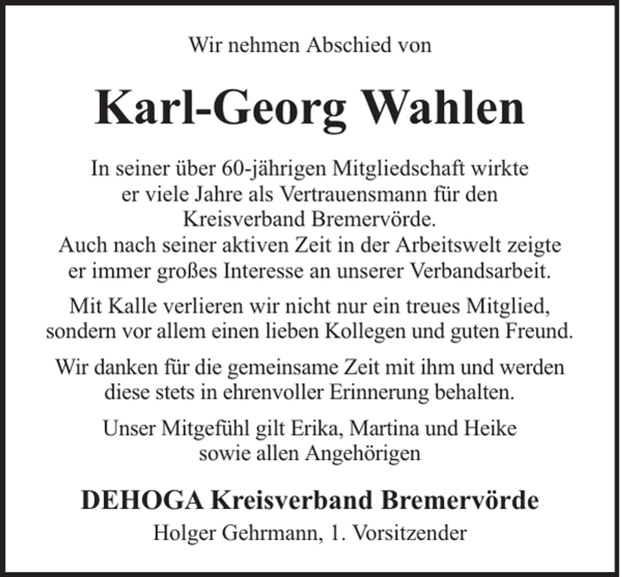 <p>Wir nehmen Abschied von</p><p>Karl-Georg Wahlen<br />In seiner über 60-jährigen Mitgliedschaft wirkte<br />er viele Jahre als Vertrauensmann für den<br />Kreisverband Bremervörde.<br />Auch nach seiner aktiven Zeit in der Arbeitswelt zeigte<br />er immer großes Interesse an unserer Verbandsarbeit.<br />Mit Kalle verlieren wir nicht nur ein treues Mitglied,<br />sondern vor allem einen lieben Kollegen und guten Freund.<br />Wir danken für die gemeinsame Zeit mit ihm und werden<br />diese stets in ehrenvoller Erinnerung behalten.<br />Unser Mitgefühl gilt Erika, Martina und Heike<br />sowie allen Angehörigen</p><p>DEHOGA Kreisverband Bremervörde<br />Holger Gehrmann, 1. Vorsitzender</p>