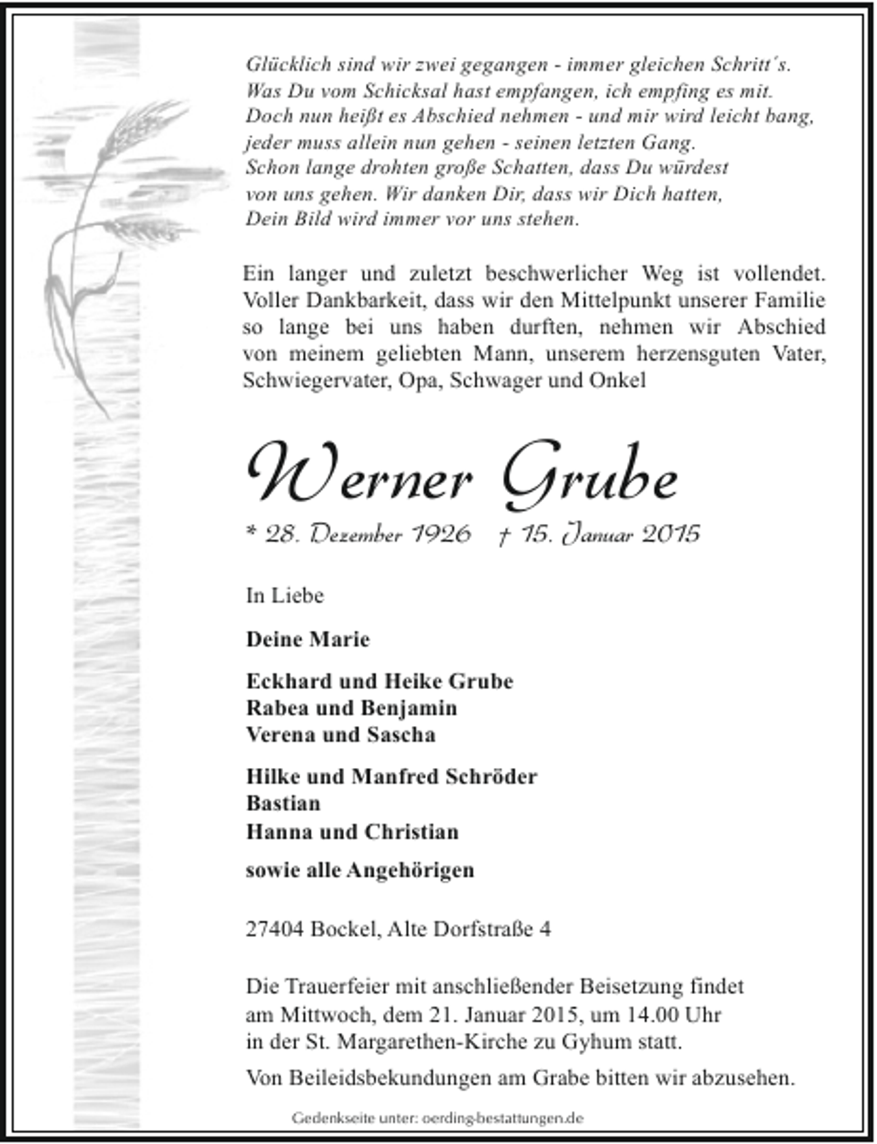 <p>Glücklich sind wir zwei gegangen - immer gleichen Schritt´s.<br />Was Du vom Schicksal hast empfangen, ich empfing es mit.<br />Doch nun heißt es Abschied nehmen - und mir wird leicht bang,<br />jeder muss allein nun gehen - seinen letzten Gang.<br />Schon lange drohten große Schatten, dass Du würdest<br />von uns gehen. Wir danken Dir, dass wir Dich hatten,<br />Dein Bild wird immer vor uns stehen.</p><p>Ein langer und zuletzt beschwerlicher Weg ist vollendet.<br />Voller Dankbarkeit, dass wir den Mittelpunkt unserer Familie<br />so lange bei uns haben durften, nehmen wir Abschied<br />von meinem geliebten Mann, unserem herzensguten Vater,<br />Schwiegervater, Opa, Schwager und Onkel</p><p>Werner Grube</p><p>* 28. Dezember 1926 † 15. Januar 2015<br />In Liebe<br />Deine Marie</p><p>Eckhard und Heike Grube<br />Rabea und Benjamin<br />Verena und Sascha<br />Hilke und Manfred Schröder<br />Bastian<br />Hanna und Christian<br />sowie alle Angehörigen<br />27404 Bockel, Alte Dorfstraße 4<br />Die Trauerfeier mit anschließender Beisetzung findet<br />am Mittwoch, dem 21. Januar 2015, um 14.00 Uhr<br />in der St. Margarethen-Kirche zu Gyhum statt.<br />Von Beileidsbekundungen am Grabe bitten wir abzusehen.<br />Gedenkseite unter: oerding-bestattungen.de</p>