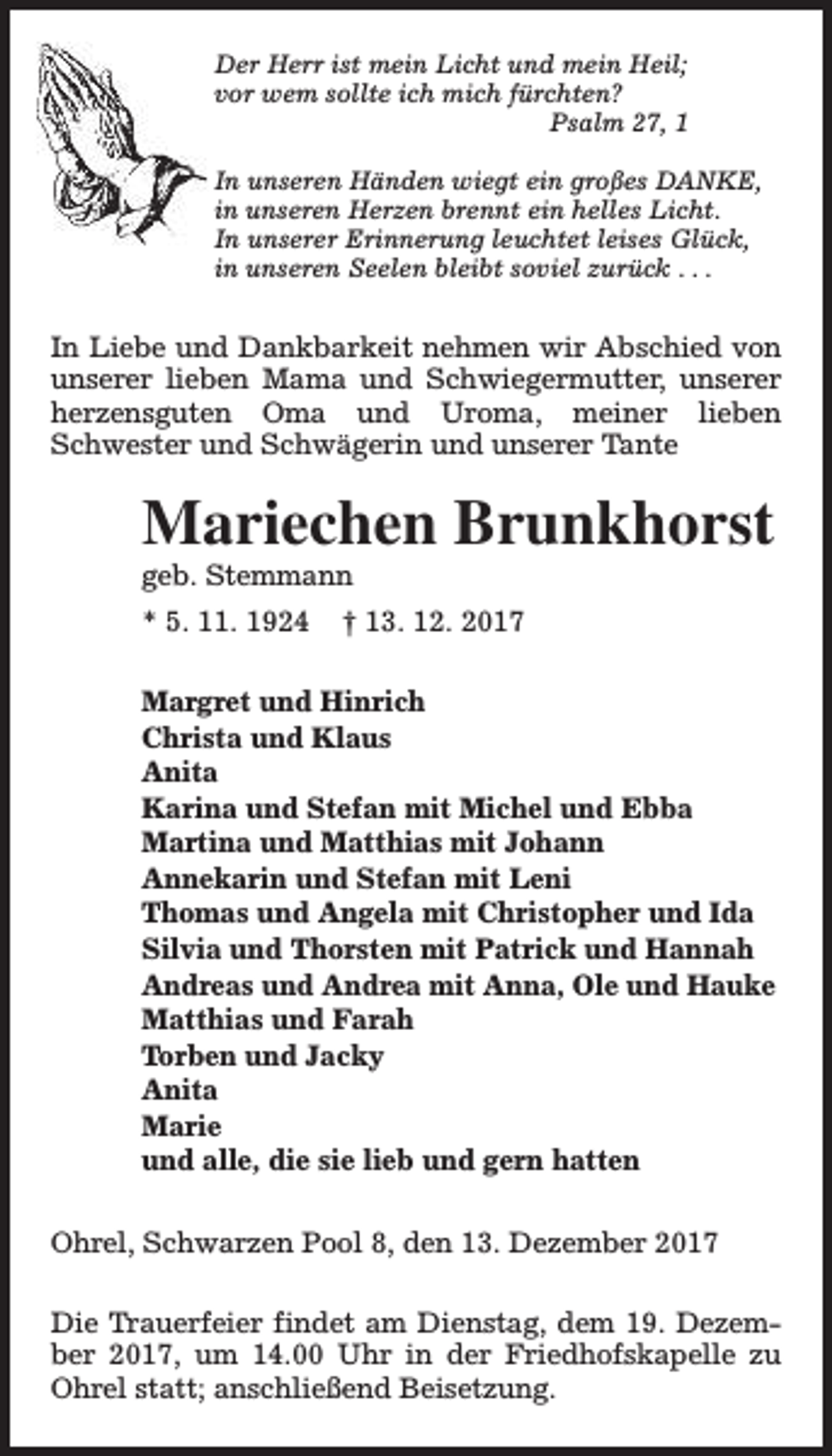 <p>Der Herr ist mein Licht und mein Heil;<br />vor wem sollte ich mich fürchten?<br />Psalm 27, 1<br />In unseren Händen wiegt ein großes DANKE,<br />in unseren Herzen brennt ein helles Licht.<br />In unserer Erinnerung leuchtet leises Glück,<br />in unseren Seelen bleibt soviel zurück . . .</p><p>In Liebe und Dankbarkeit nehmen wir Abschied von<br />unserer lieben Mama und Schwiegermutter, unserer<br />herzensguten Oma und Uroma, meiner lieben<br />Schwester und Schwägerin und unserer Tante</p><p>Mariechen Brunkhorst<br />geb. Stemmann<br />* 5. 11. 1924</p><p>† 13. 12. 2017</p><p>Margret und Hinrich<br />Christa und Klaus<br />Anita<br />Karina und Stefan mit Michel und Ebba<br />Martina und Matthias mit Johann<br />Annekarin und Stefan mit Leni<br />Thomas und Angela mit Christopher und Ida<br />Silvia und Thorsten mit Patrick und Hannah<br />Andreas und Andrea mit Anna, Ole und Hauke<br />Matthias und Farah<br />Torben und Jacky<br />Anita<br />Marie<br />und alle, die sie lieb und gern hatten<br />Ohrel, Schwarzen Pool 8, den 13. Dezember 2017<br />Die Trauerfeier findet am Dienstag, dem 19. Dezember 2017, um 14.00 Uhr in der Friedhofskapelle zu<br />Ohrel statt; anschließend Beisetzung.</p>