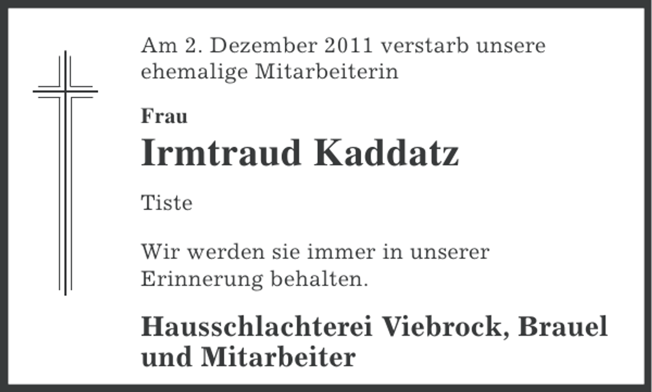 <p>Am 2. Dezember 2011 verstarb unsere<br />ehemalige Mitarbeiterin<br />Frau</p><p>Irmtraud Kaddatz<br />Tiste<br />Wir werden sie immer in unserer<br />Erinnerung behalten.</p><p>Hausschlachterei Viebrock, Brauel<br />und Mitarbeiter</p>