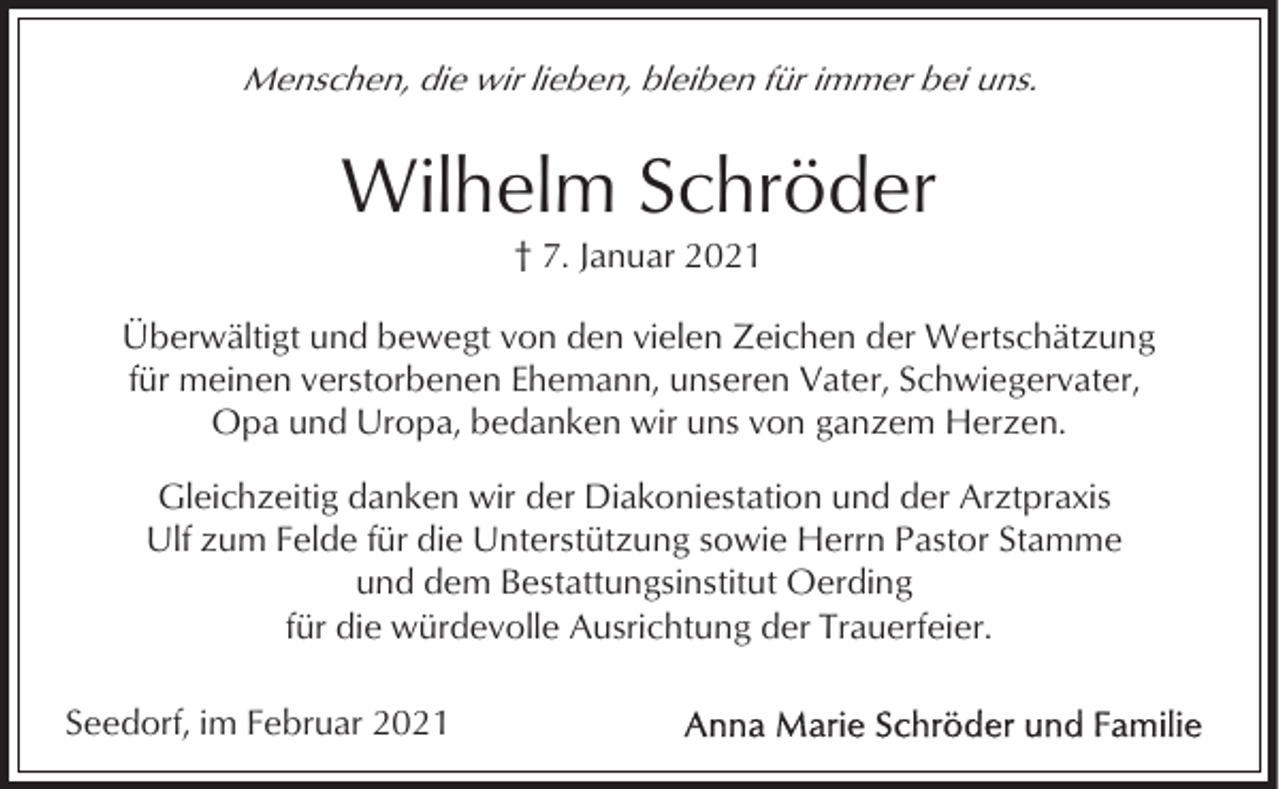 <p>Menschen, die wir lieben, bleiben für immer bei uns.</p><p>Wilhelm Schröder<br />† 7. Januar 2021<br />Überwältigt und bewegt von den vielen Zeichen der Wertschätzung<br />für meinen verstorbenen Ehemann, unseren Vater, Schwiegervater,<br />Opa und Uropa, bedanken wir uns von ganzem Herzen.<br />Gleichzeitig danken wir der Diakoniestation und der Arztpraxis<br />Ulf zum Felde für die Unterstützung sowie Herrn Pastor Stamme<br />und dem Bestattungsinstitut Oerding<br />für die würdevolle Ausrichtung der Trauerfeier.<br />Seedorf, im Februar 2021</p>