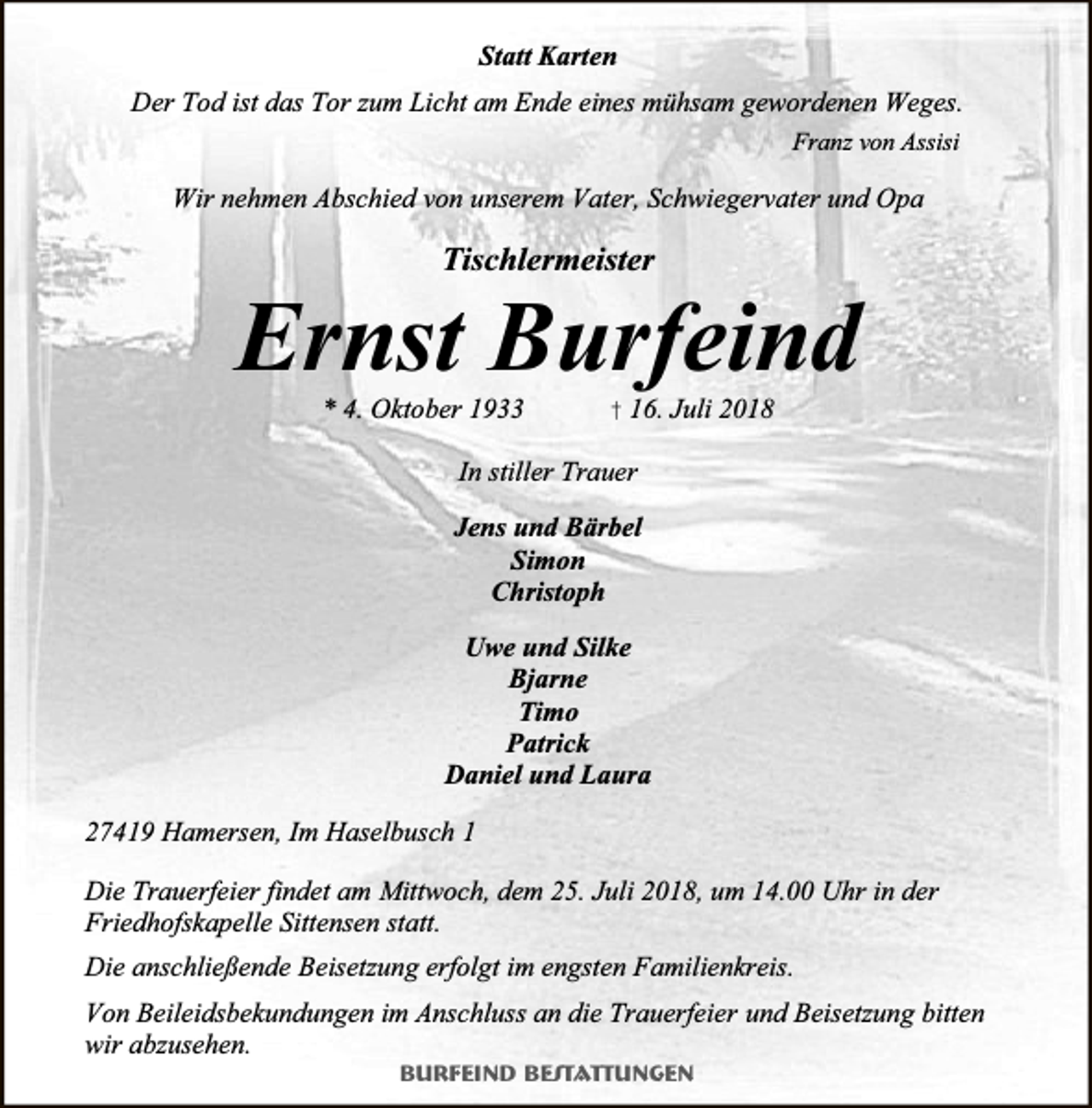 <p>Statt Karten<br />Der Tod ist das Tor zum Licht am Ende eines mühsam gewordenen Weges.<br />Franz von Assisi</p><p>Wir nehmen Abschied von unserem Vater, Schwiegervater und Opa</p><p>Tischlermeister</p><p>Ernst Burfeind<br />* 4. Oktober 1933</p><p>† 16. Juli 2018</p><p>In stiller Trauer<br />Jens und Bärbel<br />Simon<br />Christoph<br />Uwe und Silke<br />Bjarne<br />Timo<br />Patrick<br />Daniel und Laura<br />27419 Hamersen, Im Haselbusch 1<br />Die Trauerfeier findet am Mittwoch, dem 25. Juli 2018, um 14.00 Uhr in der<br />Friedhofskapelle Sittensen statt.<br />Die anschließende Beisetzung erfolgt im engsten Familienkreis.<br />Von Beileidsbekundungen im Anschluss an die Trauerfeier und Beisetzung bitten<br />wir abzusehen.<br />Burfeind Bestattungen</p>