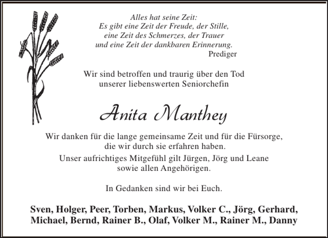 <p>Alles hat seine Zeit:<br />Es gibt eine Zeit der Freude, der Stille,<br />eine Zeit des Schmerzes, der Trauer<br />und eine Zeit der dankbaren Erinnerung.<br />Prediger</p><p>Wir sind betroffen und traurig über den Tod<br />unserer liebenswerten Seniorchefin</p><p>Anita Manthey<br />Wir danken für die lange gemeinsame Zeit und für die Fürsorge,<br />die wir durch sie erfahren haben.<br />Unser aufrichtiges Mitgefühl gilt Jürgen, Jörg und Leane<br />sowie allen Angehörigen.<br />In Gedanken sind wir bei Euch.</p><p>Sven, Holger, Peer, Torben, Markus, Volker C., Jörg, Gerhard,<br />Michael, Bernd, Rainer B., Olaf, Volker M., Rainer M., Danny</p>