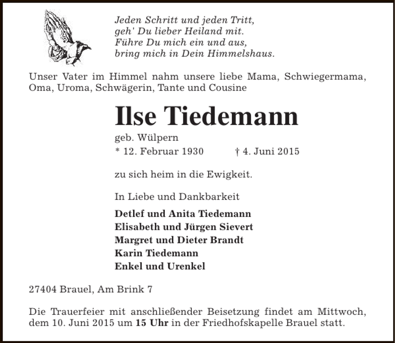 <p>Jeden Schritt und jeden Tritt,<br />geh' Du lieber Heiland mit.<br />Führe Du mich ein und aus,<br />bring mich in Dein Himmelshaus.<br />Unser Vater im Himmel nahm unsere liebe Mama, Schwiegermama,<br />Oma, Uroma, Schwägerin, Tante und Cousine</p><p>Ilse Tiedemann<br />geb. Wülpern<br />* 12. Februar 1930</p><p>† 4. Juni 2015</p><p>zu sich heim in die Ewigkeit.<br />In Liebe und Dankbarkeit<br />Detlef und Anita Tiedemann<br />Elisabeth und Jürgen Sievert<br />Margret und Dieter Brandt<br />Karin Tiedemann<br />Enkel und Urenkel<br />27404 Brauel, Am Brink 7<br />Die Trauerfeier mit anschließender Beisetzung findet am Mittwoch,<br />dem 10. Juni 2015 um 15 Uhr in der Friedhofskapelle Brauel statt.</p>