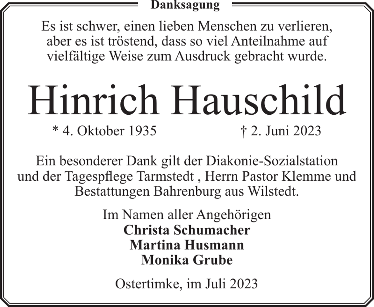 <p>Danksagung</p><p>Es ist schwer, einen lieben Menschen zu verlieren,<br />aber es ist tröstend, dass so viel Anteilnahme auf<br />vielfältige Weise zum Ausdruck gebracht wurde.</p><p>Hinrich Hauschild<br />* 4. Oktober 1935</p><p>† 2. Juni 2023</p><p>Ein besonderer Dank gilt der Diakonie-Sozialstation<br />und der Tagespflege Tarmstedt , Herrn Pastor Klemme und<br />Bestattungen Bahrenburg aus Wilstedt.<br />Im Namen aller Angehörigen<br />Christa Schumacher<br />Martina Husmann<br />Monika Grube<br />Ostertimke, im Juli 2023</p>