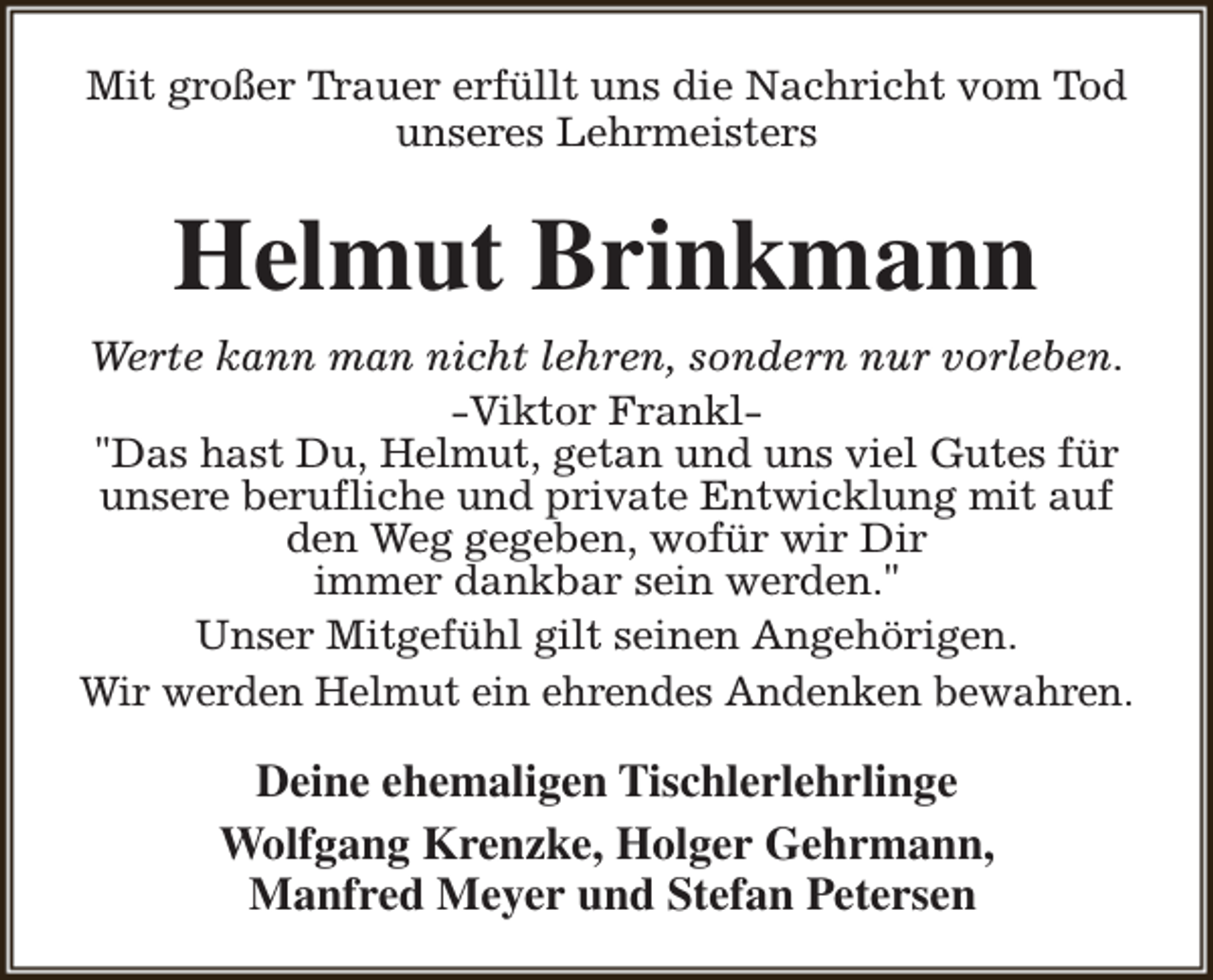 <p>Mit großer Trauer erfüllt uns die Nachricht vom Tod<br />unseres Lehrmeisters</p><p>Helmut Brinkmann<br />Werte kann man nicht lehren, sondern nur vorleben.<br />-Viktor Frankl"Das hast Du, Helmut, getan und uns viel Gutes für<br />unsere berufliche und private Entwicklung mit auf<br />den Weg gegeben, wofür wir Dir<br />immer dankbar sein werden."<br />Unser Mitgefühl gilt seinen Angehörigen.<br />Wir werden Helmut ein ehrendes Andenken bewahren.</p><p>Deine ehemaligen Tischlerlehrlinge<br />Wolfgang Krenzke, Holger Gehrmann,<br />Manfred Meyer und Stefan Petersen</p>