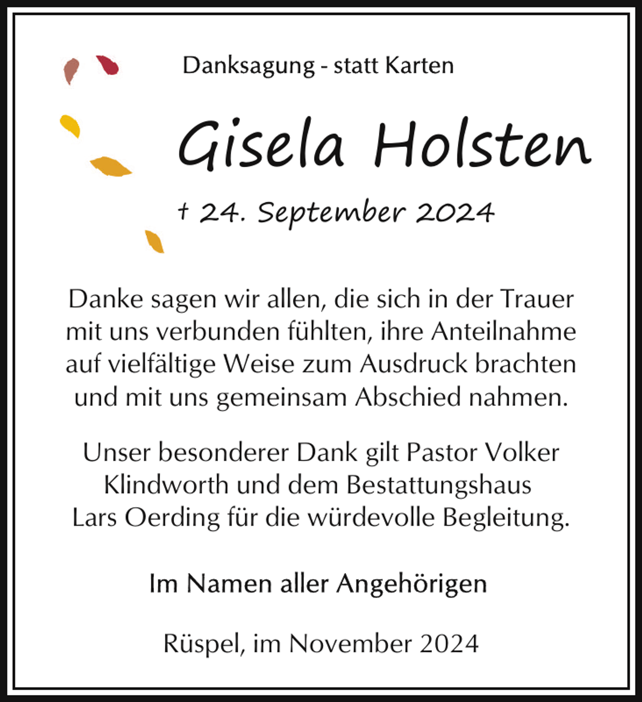 <p>Gisela Holsten<br />† 24. September 2024<br />Danke sagen wir allen, die sich in der Trauer<br />mit uns verbunden fühlten, ihre Anteilnahme<br />auf vielfältige Weise zum Ausdruck brachten<br />und mit uns gemeinsam Abschied nahmen.<br />Unser besonderer Dank gilt Pastor Volker<br />Klindworth und dem Bestattungshaus<br />Lars Oerding für die würdevolle Begleitung.</p><p>Rüspel, im November 2024</p>