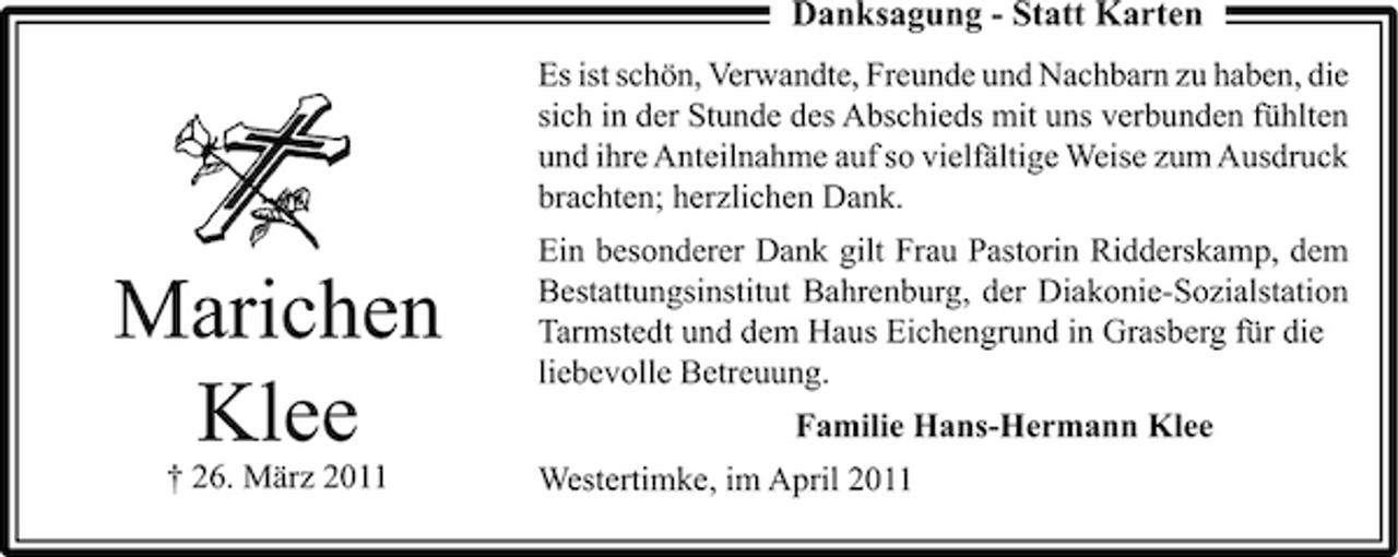 <p>Danksagung - Statt Karten<br />Es ist schön, Verwandte, Freunde und Nachbarn zu haben, die sich in der Stunde des Abschieds mit uns verbunden fühlten und ihre Anteilnahme auf so vielfältige Weise zum Ausdruck brachten; herzlichen Dank.</p><p>Marichen Klee<br />† 26. März 2011</p><p>Ein besonderer Dank gilt Frau Pastorin Ridderskamp, dem Bestattungsinstitut Bahrenburg, der Diakonie-Sozialstation Tarmstedt und dem Haus Eichengrund in Grasberg für die liebevolle Betreuung. Familie Hans-Hermann Klee Westertimke, im April 2011</p>
