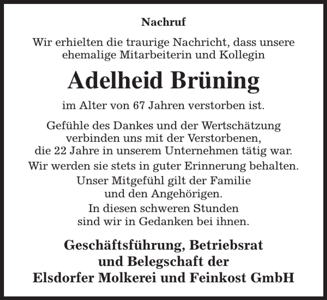 <p>Nachruf<br />Wir erhielten die traurige Nachricht, dass unsere<br />ehemalige Mitarbeiterin und Kollegin</p><p>Adelheid Brüning<br />im Alter von 67 Jahren verstorben ist.<br />Gefühle des Dankes und der Wertschätzung<br />verbinden uns mit der Verstorbenen,<br />die 22 Jahre in unserem Unternehmen tätig war.<br />Wir werden sie stets in guter Erinnerung behalten.<br />Unser Mitgefühl gilt der Familie<br />und den Angehörigen.<br />In diesen schweren Stunden<br />sind wir in Gedanken bei ihnen.</p><p>Geschäftsführung, Betriebsrat<br />und Belegschaft der<br />Elsdorfer Molkerei und Feinkost GmbH</p>