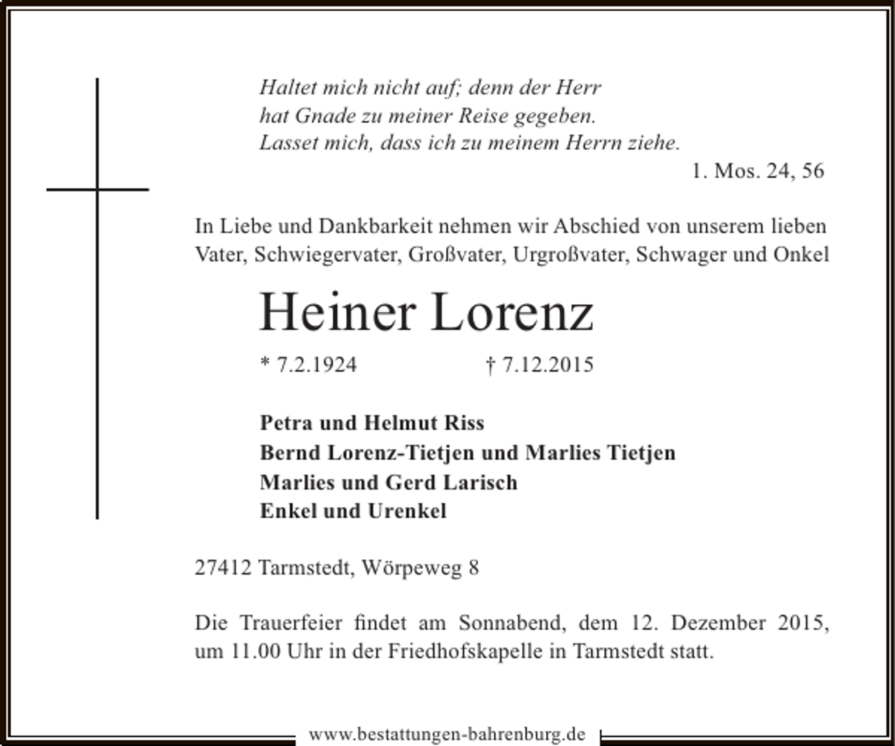 <p>Haltet mich nicht auf; denn der Herr<br />hat Gnade zu meiner Reise gegeben.<br />Lasset mich, dass ich zu meinem Herrn ziehe.</p><p>1. Mos. 24, 56</p><p>In Liebe und Dankbarkeit nehmen wir Abschied von unserem lieben<br />Vater, Schwiegervater, Großvater, Urgroßvater, Schwager und Onkel</p><p>Heiner Lorenz</p><p>* 7.2.1924</p><p>† 7.12.2015</p><p>Petra und Helmut Riss<br />Bernd Lorenz-Tietjen und Marlies Tietjen<br />Marlies und Gerd Larisch<br />Enkel und Urenkel<br />27412 Tarmstedt, Wörpeweg 8<br />Die Trauerfeier ﬁndet am Sonnabend, dem 12. Dezember 2015,<br />um 11.00 Uhr in der Friedhofskapelle in Tarmstedt statt.<br />www.bestattungen-bahrenburg.de</p>