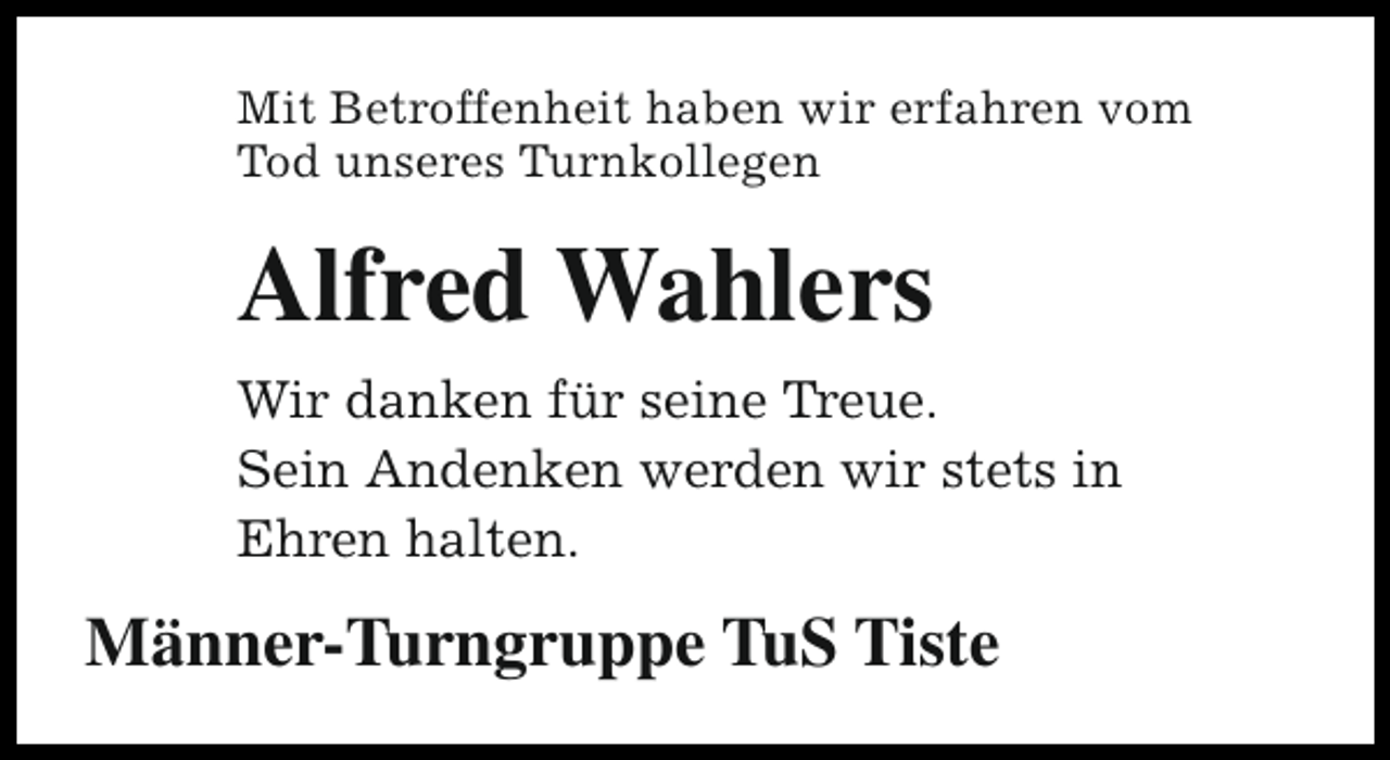 <p>Mit Betroffenheit haben wir erfahren vom<br />Tod unseres Turnkollegen</p><p>Alfred Wahlers<br />Wir danken für seine Treue.<br />Sein Andenken werden wir stets in<br />Ehren halten.</p><p>Männer-Turngruppe TuS Tiste</p>