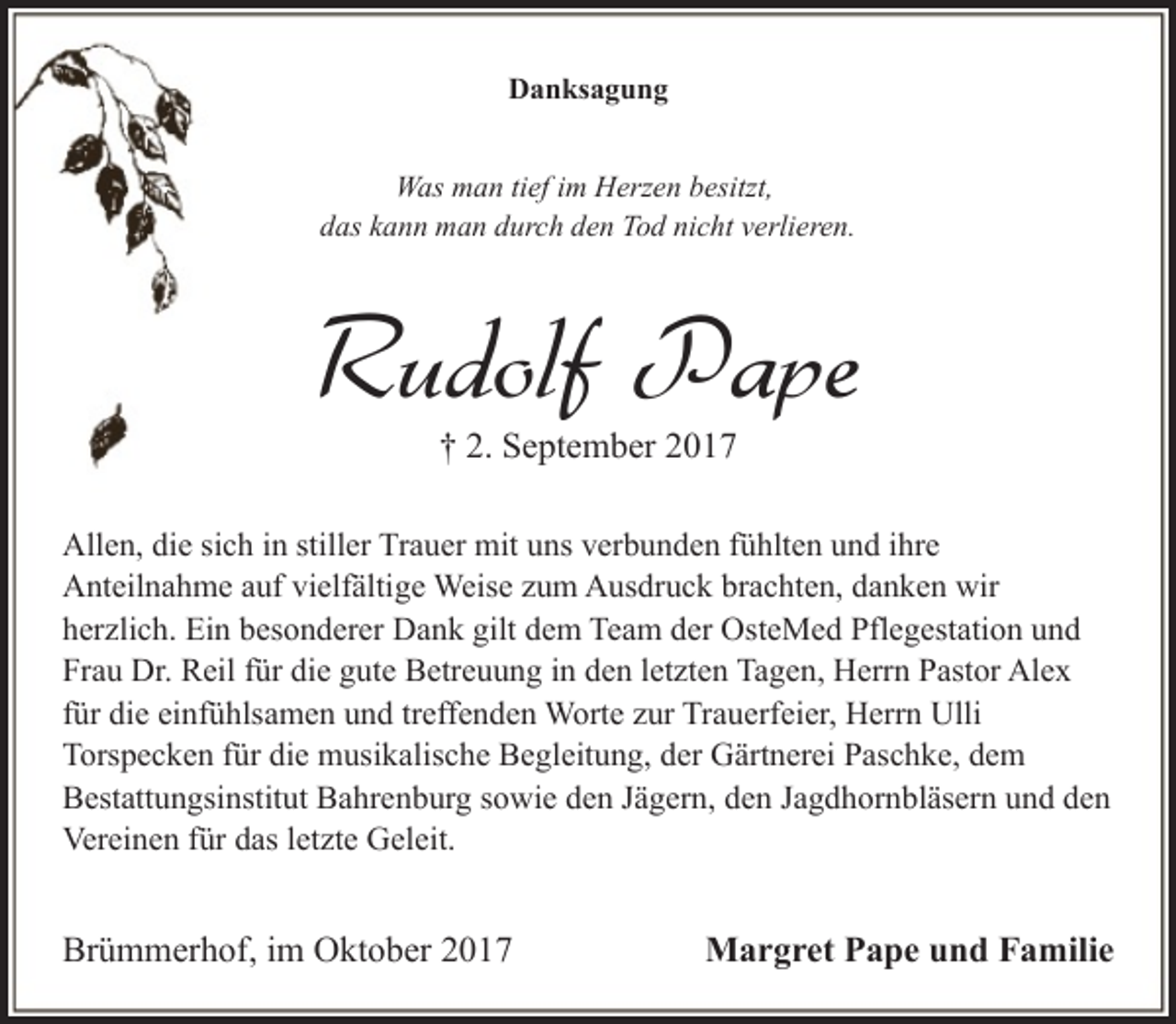 <p>Danksagung<br />Was man tief im Herzen besitzt,<br />das kann man durch den Tod nicht verlieren.</p><p>Rudolf Pape<br />† 2. September 2017</p><p>Allen, die sich in stiller Trauer mit uns verbunden fühlten und ihre<br />Anteilnahme auf vielfältige Weise zum Ausdruck brachten, danken wir<br />herzlich. Ein besonderer Dank gilt dem Team der OsteMed Pflegestation und<br />Frau Dr. Reil für die gute Betreuung in den letzten Tagen, Herrn Pastor Alex<br />für die einfühlsamen und treffenden Worte zur Trauerfeier, Herrn Ulli<br />Torspecken für die musikalische Begleitung, der Gärtnerei Paschke, dem<br />Bestattungsinstitut Bahrenburg sowie den Jägern, den Jagdhornbläsern und den<br />Vereinen für das letzte Geleit.</p><p>Brümmerhof, im Oktober 2017</p><p>Margret Pape und Familie</p>