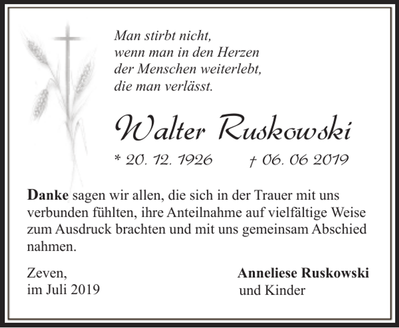 <p>Man stirbt nicht,<br />wenn man in den Herzen<br />der Menschen weiterlebt,<br />die man verlässt.</p><p>Walter Ruskowski</p><p>* 20. 12. 1926</p><p>† 06. 06 2019</p><p>Danke sagen wir allen, die sich in der Trauer mit uns<br />verbunden fühlten, ihre Anteilnahme auf vielfältige Weise<br />zum Ausdruck brachten und mit uns gemeinsam Abschied<br />nahmen.<br />Zeven,<br />im Juli 2019</p><p>Anneliese Ruskowski<br />und Kinder</p>