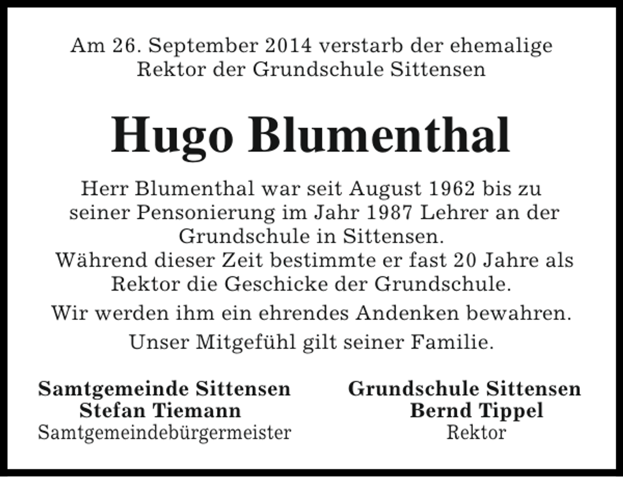 <p>Am 26. September 2014 verstarb der ehemalige<br />Rektor der Grundschule Sittensen</p><p>Hugo Blumenthal<br />Herr Blumenthal war seit August 1962 bis zu<br />seiner Pensonierung im Jahr 1987 Lehrer an der<br />Grundschule in Sittensen.<br />Während dieser Zeit bestimmte er fast 20 Jahre als<br />Rektor die Geschicke der Grundschule.<br />Wir werden ihm ein ehrendes Andenken bewahren.<br />Unser Mitgefühl gilt seiner Familie.<br />Samtgemeinde Sittensen<br />Stefan Tiemann<br />Samtgemeindebürgermeister</p><p>Grundschule Sittensen<br />Bernd Tippel<br />Rektor</p>