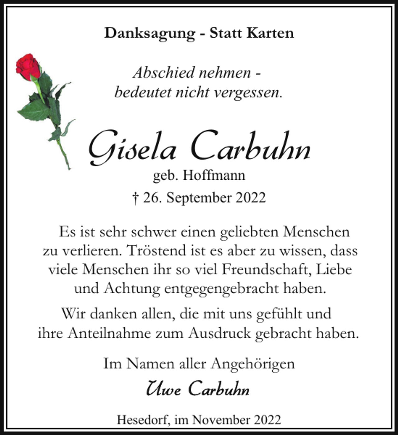 <p>Danksagung - Statt Karten<br />Abschied nehmen bedeutet nicht vergessen.</p><p>Gisela Carbuhn<br />geb. Hoffmann<br />† 26. September 2022</p><p>Es ist sehr schwer einen geliebten Menschen<br />zu verlieren. Tröstend ist es aber zu wissen, dass<br />viele Menschen ihr so viel Freundschaft, Liebe<br />und Achtung entgegengebracht haben.<br />Wir danken allen, die mit uns gefühlt und<br />ihre Anteilnahme zum Ausdruck gebracht haben.<br />Im Namen aller Angehörigen<br />Hesedorf, im November 2022</p>