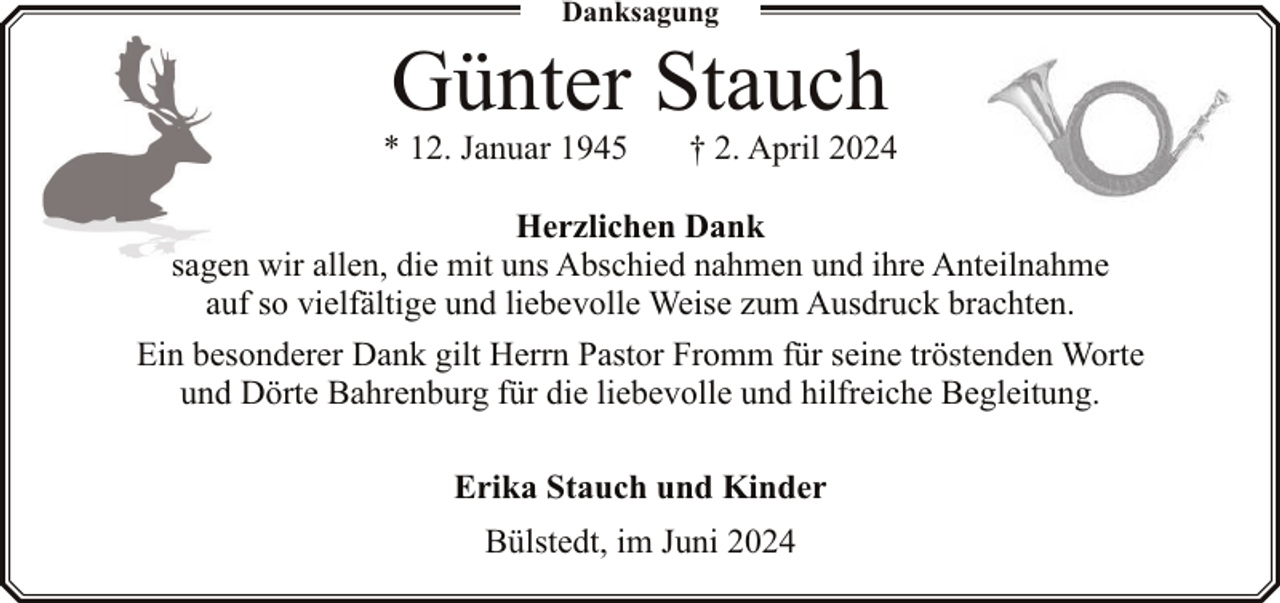 <p>Danksagung</p><p>Günter Stauch</p><p>* 12. Januar 1945</p><p>† 2. April 2024</p><p>Herzlichen Dank<br />sagen wir allen, die mit uns Abschied nahmen und ihre Anteilnahme<br />auf so vielfältige und liebevolle Weise zum Ausdruck brachten.<br />Ein besonderer Dank gilt Herrn Pastor Fromm für seine tröstenden Worte<br />und Dörte Bahrenburg für die liebevolle und hilfreiche Begleitung.<br />Erika Stauch und Kinder<br />Bülstedt, im Juni 2024</p>