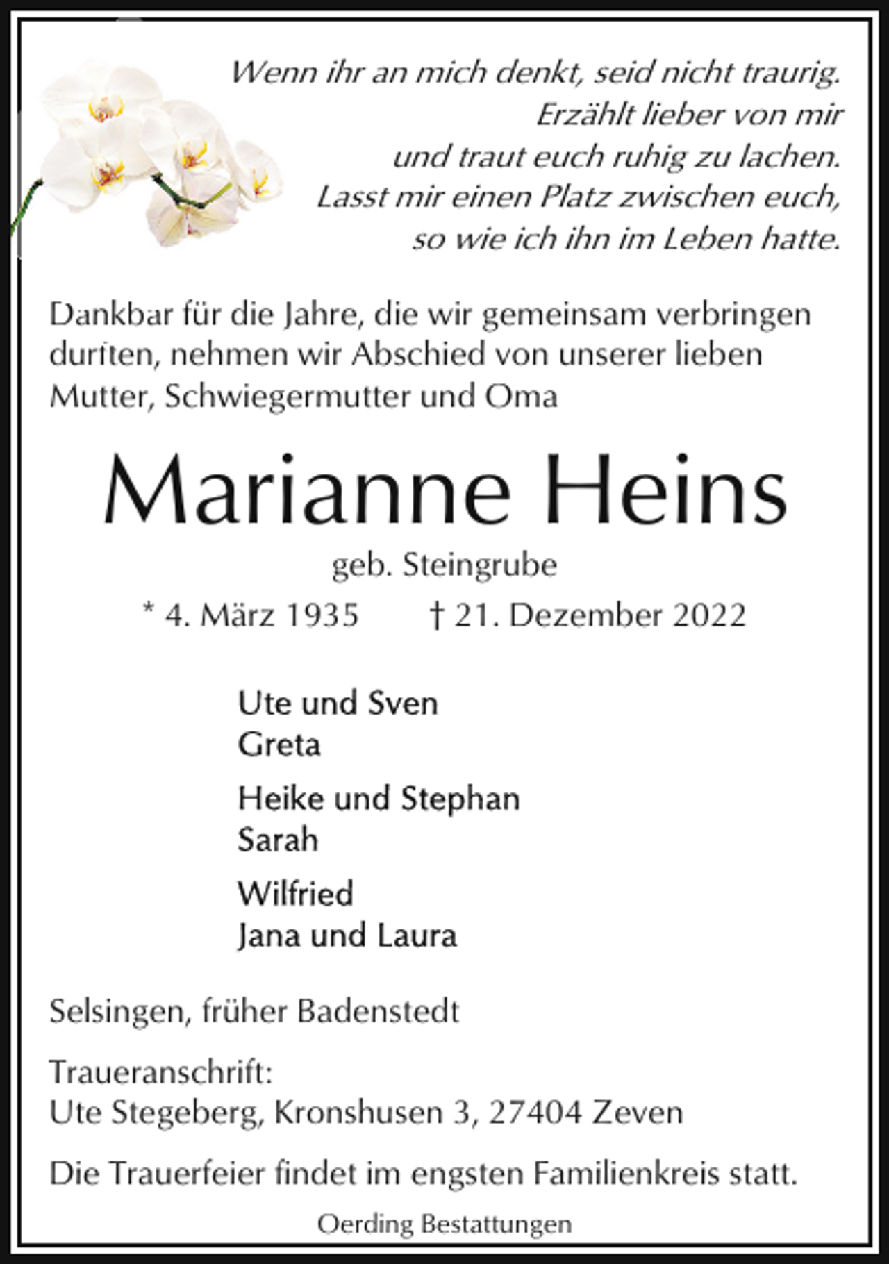 <p>Wenn ihr an mich denkt, seid nicht traurig.<br />Erzählt lieber von mir<br />und traut euch ruhig zu lachen.<br />Lasst mir einen Platz zwischen euch,<br />so wie ich ihn im Leben hatte.<br />Dankbaar für die Jahre, die wir gemeinsam verbringen<br />Da<br />durften,<br />ft<br />nehmen wir Abschied von unserer lieben<br />Mutter, Schwiegermutter und Oma</p><p>Marianne Heins<br />geb. Steingrube<br />* 4. März 1935<br />† 21. Dezember 2022</p><p>Selsingen, früher Badenstedt<br />Traueranschrift:<br />Ute Stegeberg, Kronshusen 3, 27404 Zeven<br />Die Trauerfeier findet im engsten Familienkreis statt.<br />Oerding Bestattungen</p>