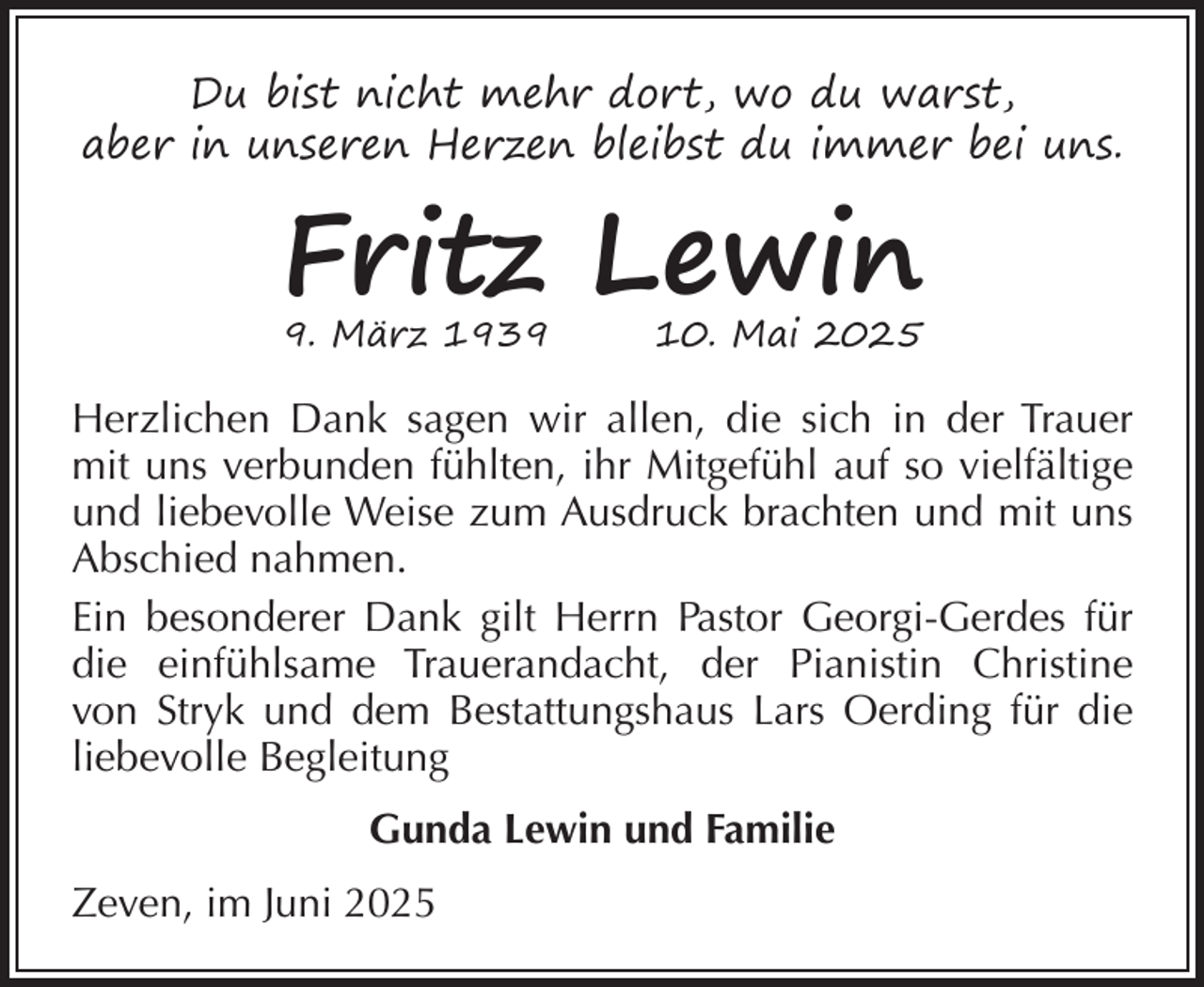 <p>Du bist nicht mehr dort, wo du warst,<br />aber in unseren Herzen bleibst du immer bei uns.</p><p>Fritz Lewin<br />9. März 1939</p><p>10. Mai 2025</p><p>Herzlichen Dank sagen wir allen, die sich in der Trauer<br />mit uns verbunden fühlten, ihr Mitgefühl auf so vielfältige<br />und liebevolle Weise zum Ausdruck brachten und mit uns<br />Abschied nahmen.<br />Ein besonderer Dank gilt Herrn Pastor Georgi-Gerdes für<br />die einfühlsame Trauerandacht, der Pianistin Christine<br />von Stryk und dem Bestattungshaus Lars Oerding für die<br />liebevolle Begleitung<br />Gunda Lewin und Familie<br />Zeven, im Juni 2025</p>