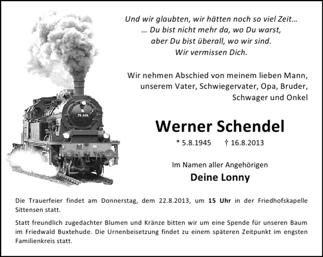 <p>Und wir glaubten, wir hätten noch so viel Zeit…<br />… Du bist nicht mehr da, wo Du warst,<br />aber Du bist überall, wo wir sind.<br />Wir vermissen Dich.<br />Wir nehmen Abschied von meinem lieben Mann,<br />unserem Vater, Schwiegervater, Opa, Bruder,<br />Schwager und Onkel</p><p>Werner Schendel<br />* 5.8.1945</p><p>† 16.8.2013</p><p>Im Namen aller Angehörigen</p><p>Deine Lonny</p><p>Die Trauerfeier findet am Donnerstag, dem 22.8.2013, um 15 Uhr in der Friedhofskapelle<br />Sittensen statt.<br />Statt freundlich zugedachter Blumen und Kränze bitten wir um eine Spende für unseren Baum<br />im Friedwald Buxtehude. Die Urnenbeisetzung findet zu einem späteren Zeitpunkt im engsten<br />Familienkreis statt.</p>