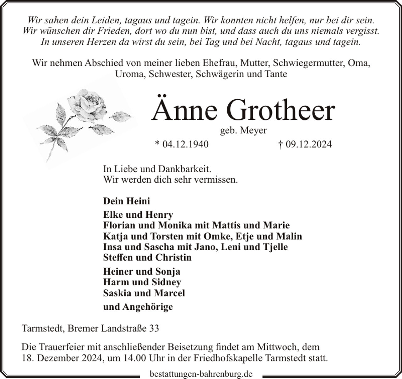 <p>Wir sahen dein Leiden, tagaus und tagein. Wir konnten nicht helfen, nur bei dir sein.<br />Wir wünschen dir Frieden, dort wo du nun bist, und dass auch du uns niemals vergisst.<br />In unseren Herzen da wirst du sein, bei Tag und bei Nacht, tagaus und tagein.<br />Wir nehmen Abschied von meiner lieben Ehefrau, Mutter, Schwiegermutter, Oma,<br />Uroma, Schwester, Schwägerin und Tante</p><p>Änne Grotheer<br />geb. Meyer</p><p>* 04.12.1940</p><p>† 09.12.2024</p><p>In Liebe und Dankbarkeit.<br />Wir werden dich sehr vermissen.<br />Dein Heini<br />Elke und Henry<br />Florian und Monika mit Mattis und Marie<br />Katja und Torsten mit Omke, Etje und Malin<br />Insa und Sascha mit Jano, Leni und Tjelle<br />Steffen und Christin<br />Heiner und Sonja<br />Harm und Sidney<br />Saskia und Marcel<br />und Angehörige<br />Tarmstedt, Bremer Landstraße 33<br />Die Trauerfeier mit anschließender Beisetzung findet am Mittwoch, dem<br />18. Dezember 2024, um 14.00 Uhr in der Friedhofskapelle Tarmstedt statt.<br />bestattungen-bahrenburg.de</p>