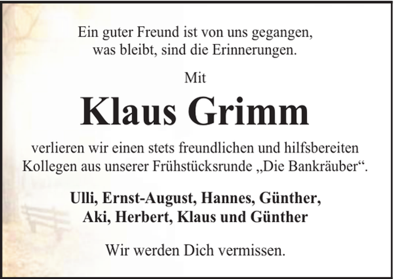 <p>Ein guter Freund ist von uns gegangen,<br />was bleibt, sind die Erinnerungen.<br />Mit</p><p>Klaus Grimm</p><p>verlieren wir einen stets freundlichen und hilfsbereiten<br />Kollegen aus unserer Frühstücksrunde „Die Bankräuber“.</p><p>Ulli, Ernst-August, Hannes, Günther,<br />Aki, Herbert, Klaus und Günther<br />Wir werden Dich vermissen.</p>