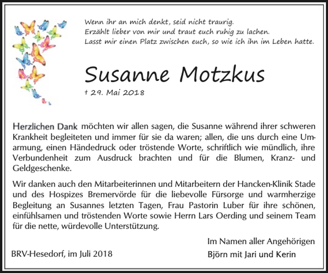 <p>Wenn ihr an mich denkt, seid nicht traurig.<br />Erzählt lieber von mir und traut euch ruhig zu lachen.<br />Lasst mir einen Platz zwischen euch, so wie ich ihn im Leben hatte.</p><p>Susanne Motzkus<br />† 29. Mai 2018</p><p>möchten wir allen sagen, die Susanne während ihrer schweren<br />Krankheit begleiteten und immer für sie da waren; allen, die uns durch eine Umarmung, einen Händedruck oder tröstende Worte, schriftlich wie mündlich, ihre<br />Verbundenheit zum Ausdruck brachten und für die Blumen, Kranz- und<br />Geldgeschenke.<br />Wir danken auch den Mitarbeiterinnen und Mitarbeitern der Hancken-Klinik Stade<br />und des Hospizes Bremervörde für die liebevolle Fürsorge und warmherzige<br />Begleitung an Susannes letzten Tagen, Frau Pastorin Luber für ihre schönen,<br />einfühlsamen und tröstenden Worte sowie Herrn Lars Oerding und seinem Team<br />für die nette, würdevolle Unterstützung.</p><p>Im Namen aller Angehörigen<br />BRV-Hesedorf, im Juli 2018</p>