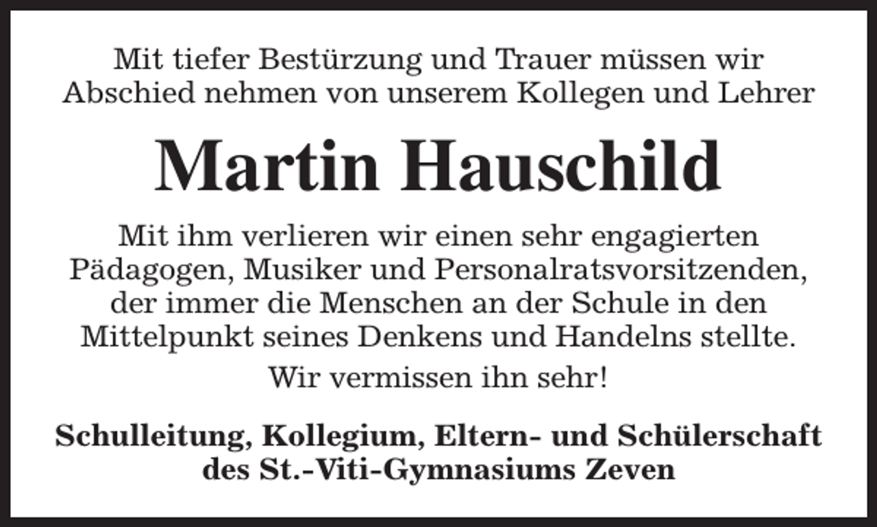 <p>Mit tiefer Bestürzung und Trauer müssen wir<br />Abschied nehmen von unserem Kollegen und Lehrer</p><p>Martin Hauschild<br />Mit ihm verlieren wir einen sehr engagierten<br />Pädagogen, Musiker und Personalratsvorsitzenden,<br />der immer die Menschen an der Schule in den<br />Mittelpunkt seines Denkens und Handelns stellte.<br />Wir vermissen ihn sehr!<br />Schulleitung, Kollegium, Eltern- und Schülerschaft<br />des St.-Viti-Gymnasiums Zeven</p>