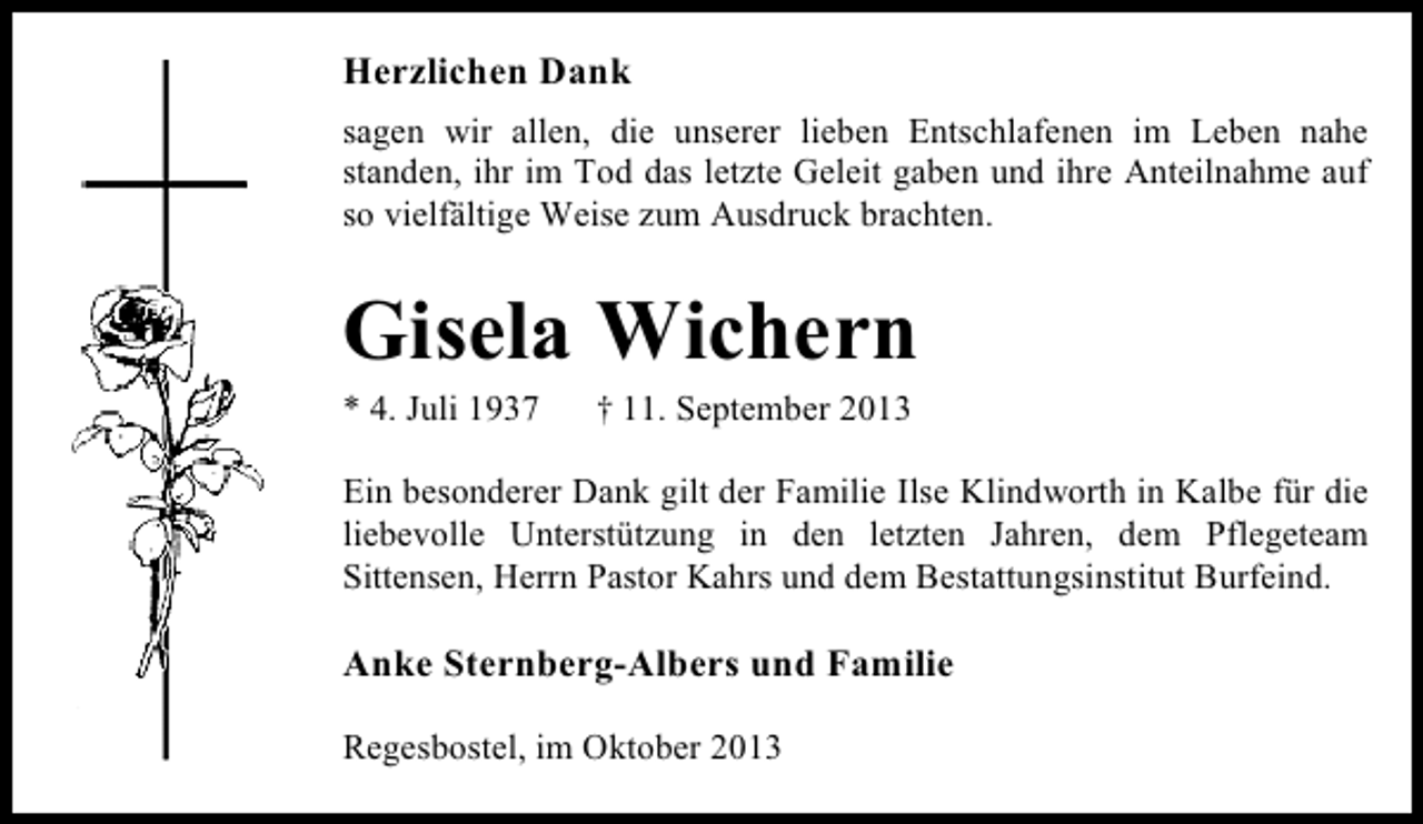 <p>Herzlichen Dank<br />sagen wir allen, die unserer lieben Entschlafenen im Leben nahe<br />standen, ihr im Tod das letzte Geleit gaben und ihre Anteilnahme auf<br />so vielfältige Weise zum Ausdruck brachten.</p><p>Gisela Wichern<br />* 4. Juli 1937</p><p>† 11. September 2013</p><p>Ein besonderer Dank gilt der Familie Ilse Klindworth in Kalbe für die<br />liebevolle Unterstützung in den letzten Jahren, dem Pflegeteam<br />Sittensen, Herrn Pastor Kahrs und dem Bestattungsinstitut Burfeind.</p><p>Anke Sternberg-Albers und Familie<br />Regesbostel, im Oktober 2013</p>