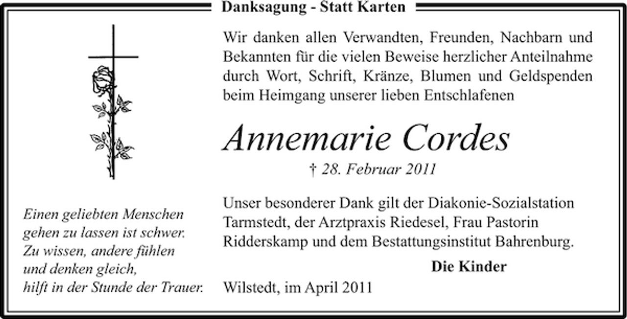 <p>Danksagung - Statt Karten Wir danken allen Verwandten, Freunden, Nachbarn und Bekannten für die vielen Beweise herzlicher Anteilnahme durch Wort, Schrift, Kränze, Blumen und Geldspenden beim Heimgang unserer lieben Entschlafenen</p><p>Annemarie Cordes<br />† 28. Februar 2011<br />Einen geliebten Menschen gehen zu lassen ist schwer. Zu wissen, andere fühlen und denken gleich, hilft in der Stunde der Trauer.</p><p>Unser besonderer Dank gilt der Diakonie-Sozialstation Tarmstedt, der Arztpraxis Riedesel, Frau Pastorin Ridderskamp und dem Bestattungsinstitut Bahrenburg. Die Kinder Wilstedt, im April 2011</p>