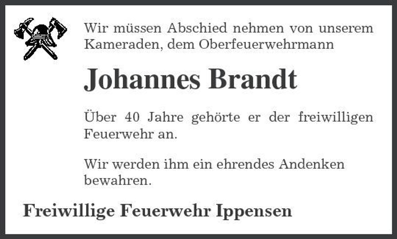 <p>Wir müssen Abschied nehmen von unserem Kameraden, dem Oberfeuerwehrmann</p><p>Johannes Brandt<br />Über 40 Jahre gehörte er der freiwilligen Feuerwehr an. Wir werden ihm ein ehrendes Andenken bewahren.</p><p>Freiwillige Feuerwehr Ippensen</p>