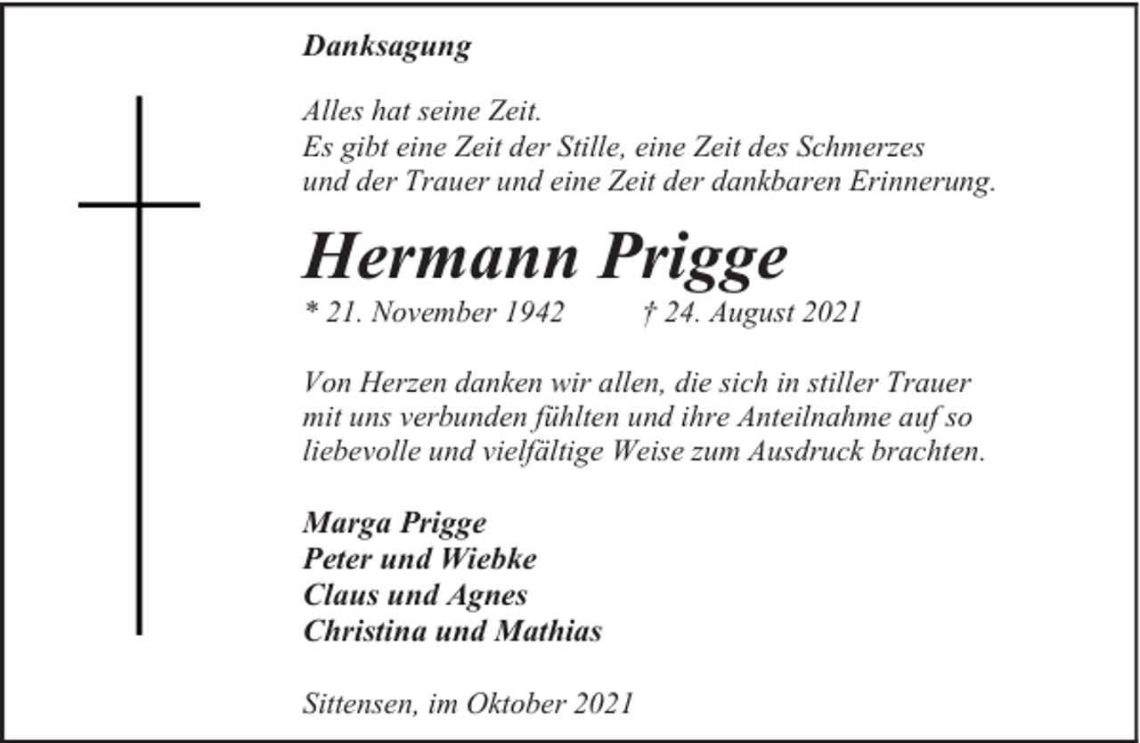 <p>Danksagung<br />Alles hat seine Zeit.<br />Es gibt eine Zeit der Stille, eine Zeit des Schmerzes<br />und der Trauer und eine Zeit der dankbaren Erinnerung.</p><p>Hermann Prigge</p><p>* 21. November 1942</p><p>† 24. August 2021</p><p>Von Herzen danken wir allen, die sich in stiller Trauer<br />mit uns verbunden fühlten und ihre Anteilnahme auf so<br />liebevolle und vielfältige Weise zum Ausdruck brachten.</p><p>Marga Prigge<br />Peter und Wiebke<br />Claus und Agnes<br />Christina und Mathias<br />Sittensen, im Oktober 2021</p>