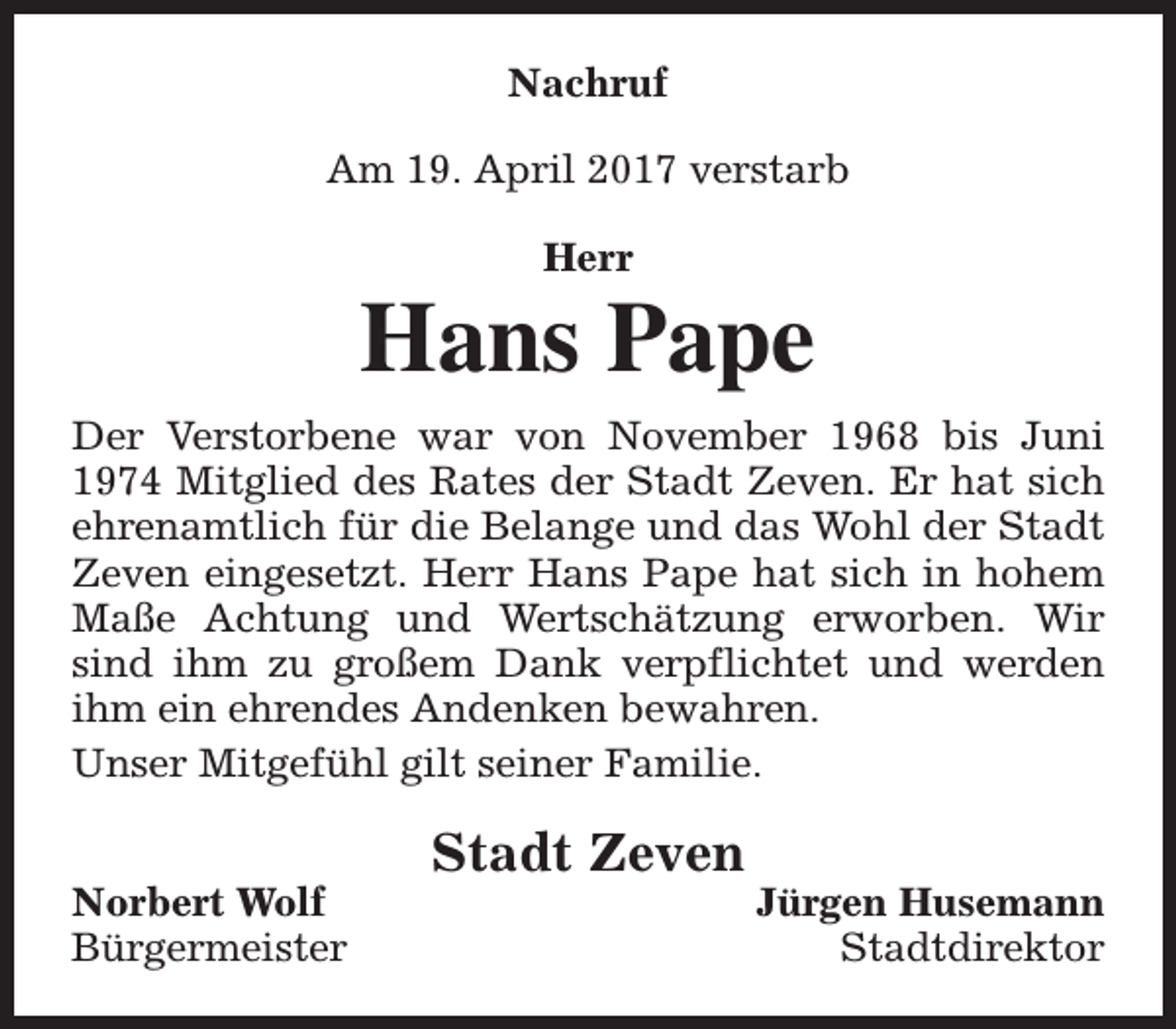 <p>Nachruf<br />Am 19. April 2017 verstarb<br />Herr</p><p>Hans Pape<br />Der Verstorbene war von November 1968 bis Juni<br />1974 Mitglied des Rates der Stadt Zeven. Er hat sich<br />ehrenamtlich für die Belange und das Wohl der Stadt<br />Zeven eingesetzt. Herr Hans Pape hat sich in hohem<br />Maße Achtung und Wertschätzung erworben. Wir<br />sind ihm zu großem Dank verpflichtet und werden<br />ihm ein ehrendes Andenken bewahren.<br />Unser Mitgefühl gilt seiner Familie.<br />Norbert Wolf<br />Bürgermeister</p><p>Stadt Zeven</p><p>Jürgen Husemann<br />Stadtdirektor</p>