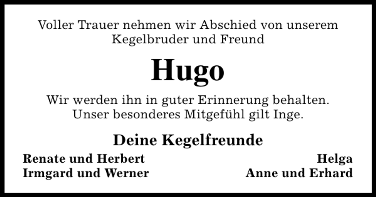 <p>Voller Trauer nehmen wir Abschied von unserem<br />Kegelbruder und Freund</p><p>Hugo</p><p>Wir werden ihn in guter Erinnerung behalten.<br />Unser besonderes Mitgefühl gilt Inge.</p><p>Deine Kegelfreunde</p><p>Renate und Herbert<br />Irmgard und Werner</p><p>Helga<br />Anne und Erhard</p>