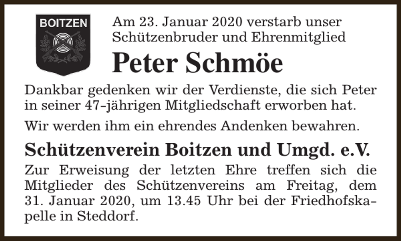 <p>Am 23. Januar 2020 verstarb unser<br />Schützenbruder und Ehrenmitglied</p><p>Peter Schmöe</p><p>Dankbar gedenken wir der Verdienste, die sich Peter<br />in seiner 47-jährigen Mitgliedschaft erworben hat.<br />Wir werden ihm ein ehrendes Andenken bewahren.</p><p>Schützenverein Boitzen und Umgd. e.V.</p><p>Zur Erweisung der letzten Ehre treffen sich die<br />Mitglieder des Schützenvereins am Freitag, dem<br />31. Januar 2020, um 13.45 Uhr bei der Friedhofskapelle in Steddorf.</p>