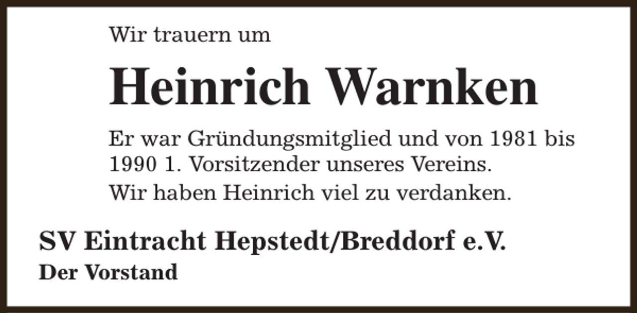 <p>Wir trauern um</p><p>Heinrich Warnken<br />Er war Gründungsmitglied und von 1981 bis<br />1990 1. Vorsitzender unseres Vereins.<br />Wir haben Heinrich viel zu verdanken.</p><p>SV Eintracht Hepstedt/Breddorf e.V.<br />Der Vorstand</p>