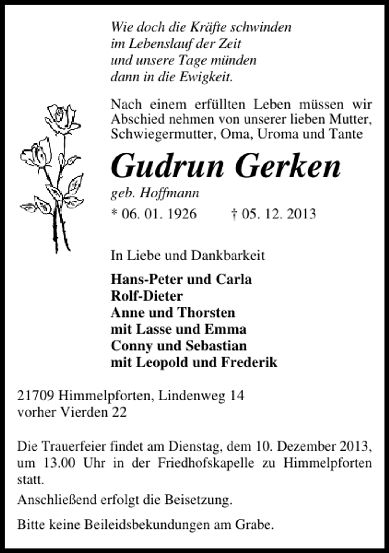 <p>Wie doch die Kräfte schwinden<br />im Lebenslauf der Zeit<br />und unsere Tage münden<br />dann in die Ewigkeit.<br />Nach einem erfüllten Leben müssen wir<br />Abschied nehmen von unserer lieben Mutter,<br />Schwiegermutter, Oma, Uroma und Tante</p><p>Gudrun Gerken<br />geb. Hoffmann<br />* 06. 01. 1926</p><p>† 05. 12. 2013</p><p>In Liebe und Dankbarkeit<br />Hans-Peter und Carla<br />Rolf-Dieter<br />Anne und Thorsten<br />mit Lasse und Emma<br />Conny und Sebastian<br />mit Leopold und Frederik<br />21709 Himmelpforten, Lindenweg 14<br />vorher Vierden 22<br />Die Trauerfeier findet am Dienstag, dem 10. Dezember 2013,<br />um 13.00 Uhr in der Friedhofskapelle zu Himmelpforten<br />statt.<br />Anschließend erfolgt die Beisetzung.<br />Bitte keine Beileidsbekundungen am Grabe.</p>