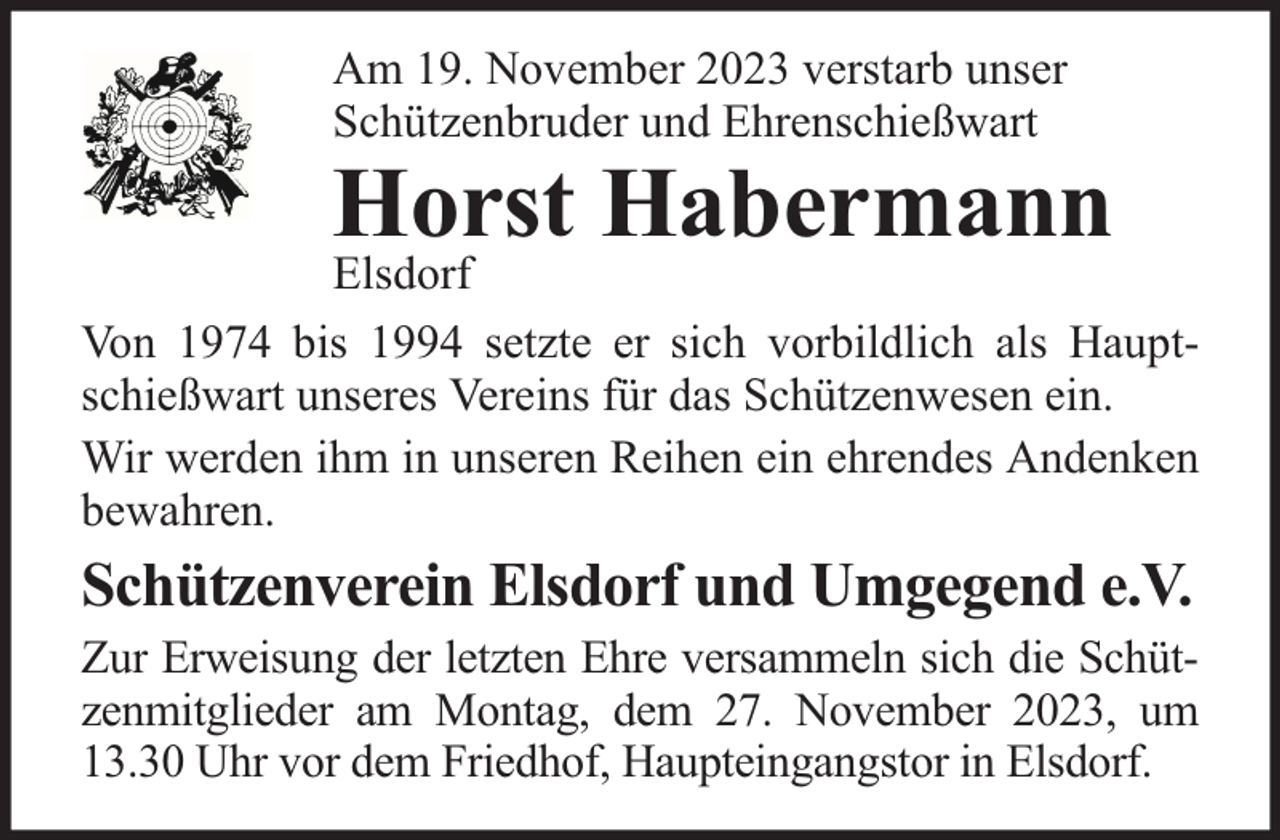 <p>Am 19. November 2023 verstarb unser<br />Schützenbruder und Ehrenschießwart</p><p>Horst Habermann</p><p>Elsdorf<br />Von 1974 bis 1994 setzte er sich vorbildlich als Hauptschießwart unseres Vereins für das Schützenwesen ein.<br />Wir werden ihm in unseren Reihen ein ehrendes Andenken<br />bewahren.</p><p>Schützenverein Elsdorf und Umgegend e.V.</p><p>Zur Erweisung der letzten Ehre versammeln sich die Schützenmitglieder am Montag, dem 27. November 2023, um<br />13.30 Uhr vor dem Friedhof, Haupteingangstor in Elsdorf.</p>