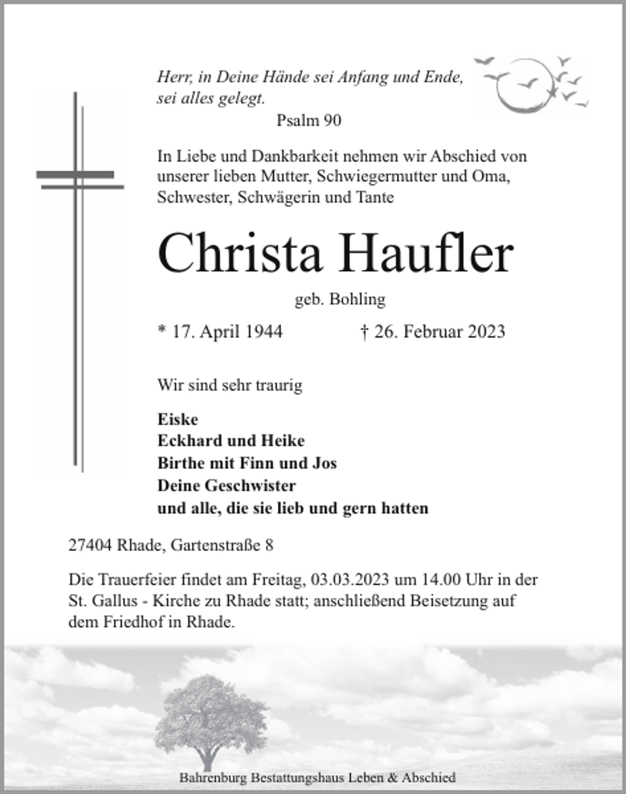 <p>Herr, in Deine Hände sei Anfang und Ende,<br />sei alles gelegt.<br />Psalm 90<br />In Liebe und Dankbarkeit nehmen wir Abschied von<br />unserer lieben Mutter, Schwiegermutter und Oma,<br />Schwester, Schwägerin und Tante</p><p>Christa Haufler<br />geb. Bohling</p><p>* 17. April 1944</p><p>† 26. Februar 2023</p><p>Wir sind sehr traurig<br />Eiske<br />Eckhard und Heike<br />Birthe mit Finn und Jos<br />Deine Geschwister<br />und alle, die sie lieb und gern hatten<br />27404 Rhade, Gartenstraße 8<br />Die Trauerfeier findet am Freitag, 03.03.2023 um 14.00 Uhr in der<br />St. Gallus - Kirche zu Rhade statt; anschließend Beisetzung auf<br />dem Friedhof in Rhade.</p><p>Bahrenburg Bestattungshaus Leben &amp; Abschied</p>