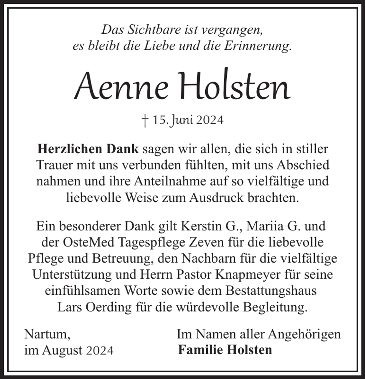 <p>Das Sichtbare ist vergangen,<br />es bleibt die Liebe und die Erinnerung.</p><p>Aenne Holsten<br />† 15. Juni 2024</p><p>Herzlichen Dank sagen wir allen, die sich in stiller<br />Trauer mit uns verbunden fühlten, mit uns Abschied<br />nahmen und ihre Anteilnahme auf so vielfältige und<br />liebevolle Weise zum Ausdruck brachten.<br />Ein besonderer Dank gilt Kerstin G., Mariia G. und<br />der OsteMed Tagespflege Zeven für die liebevolle<br />Pflege und Betreuung, den Nachbarn für die vielfältige<br />Unterstützung und Herrn Pastor Knapmeyer für seine<br />einfühlsamen Worte sowie dem Bestattungshaus<br />Lars Oerding für die würdevolle Begleitung.<br />Nartum,<br />im August 2024</p><p>Im Namen aller Angehörigen<br />Familie Holsten</p>