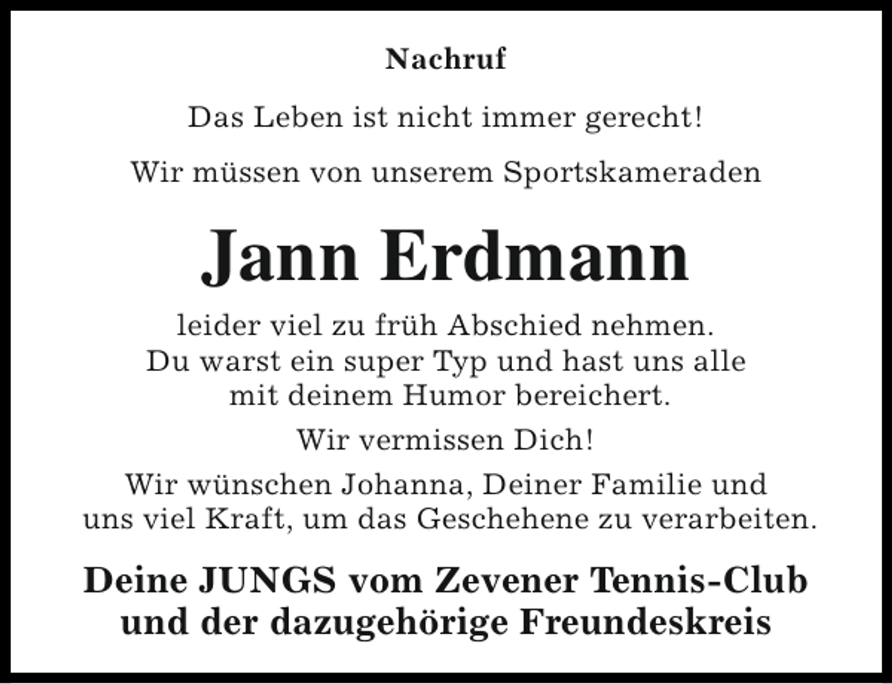 <p>Nachruf<br />Das Leben ist nicht immer gerecht!<br />Wir müssen von unserem Sportskameraden</p><p>Jann Erdmann</p><p>leider viel zu früh Abschied nehmen.<br />Du warst ein super Typ und hast uns alle<br />mit deinem Humor bereichert.<br />Wir vermissen Dich!<br />Wir wünschen Johanna, Deiner Familie und<br />uns viel Kraft, um das Geschehene zu verarbeiten.</p><p>Deine JUNGS vom Zevener Tennis-Club<br />und der dazugehörige Freundeskreis</p>