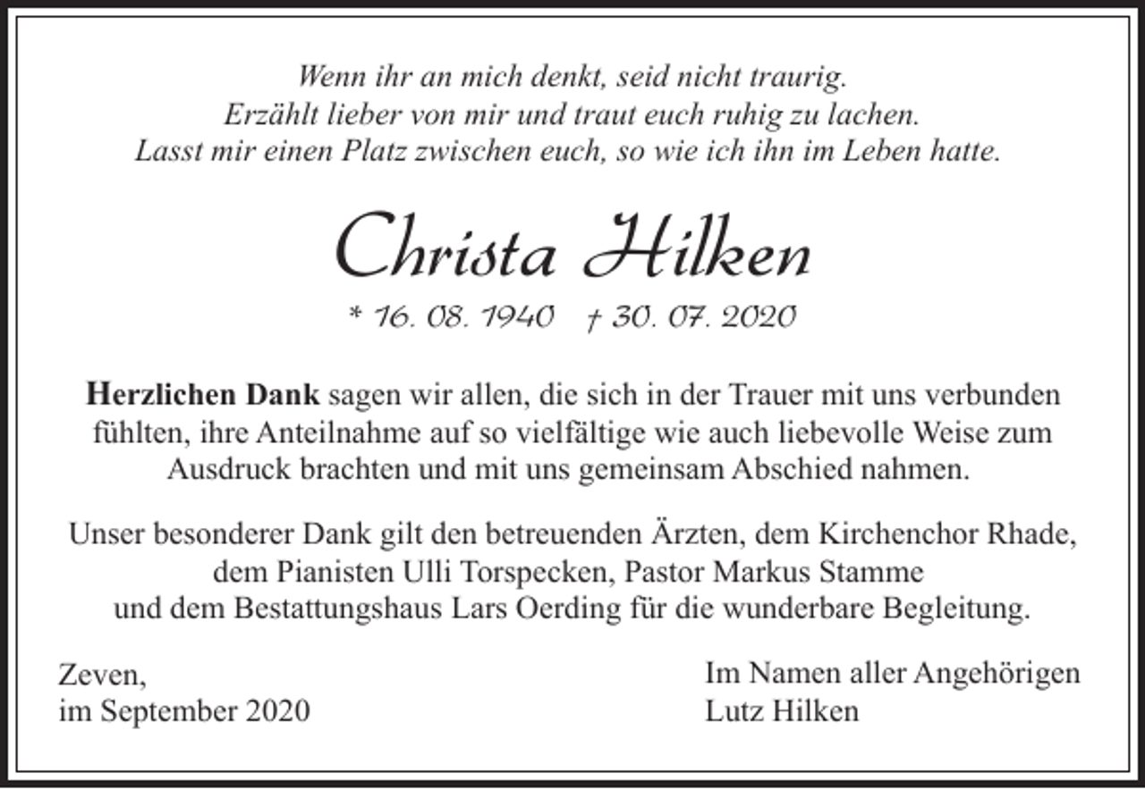 <p>Wenn ihr an mich denkt, seid nicht traurig.<br />Erzählt lieber von mir und traut euch ruhig zu lachen.<br />Lasst mir einen Platz zwischen euch, so wie ich ihn im Leben hatte.</p><p>Christa Hilken<br />* 16. 08. 1940 † 30. 07. 2020</p><p>Herzlichen Dank sagen wir allen, die sich in der Trauer mit uns verbunden<br />fühlten, ihre Anteilnahme auf so vielfältige wie auch liebevolle Weise zum<br />Ausdruck brachten und mit uns gemeinsam Abschied nahmen.</p><p>Unser besonderer Dank gilt den betreuenden Ärzten, dem Kirchenchor Rhade,<br />dem Pianisten Ulli Torspecken, Pastor Markus Stamme<br />und dem Bestattungshaus Lars Oerding für die wunderbare Begleitung.<br />Zeven,<br />im September 2020</p><p>Im Namen aller Angehörigen<br />Lutz Hilken</p>