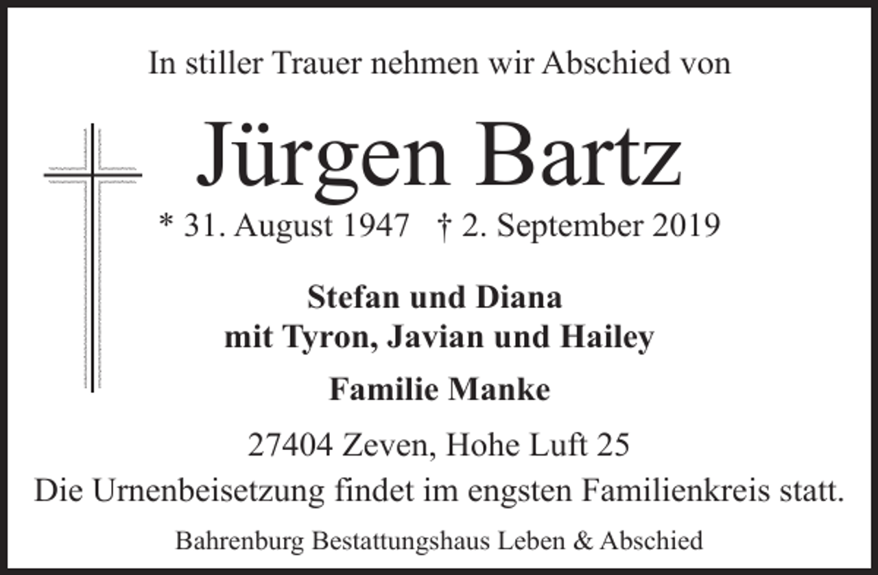 <p>In stiller Trauer nehmen wir Abschied von</p><p>Jürgen Bartz</p><p>* 31. August 1947 † 2. September 2019<br />Stefan und Diana<br />mit Tyron, Javian und Hailey<br />Familie Manke<br />27404 Zeven, Hohe Luft 25<br />Die Urnenbeisetzung findet im engsten Familienkreis statt.<br />Bahrenburg Bestattungshaus Leben &amp; Abschied</p>