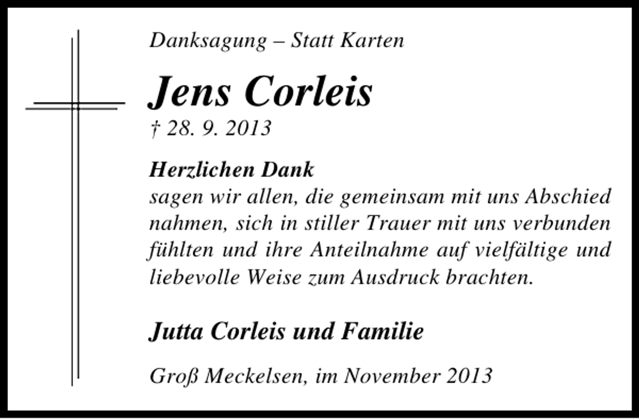 <p>Danksagung – Statt Karten</p><p>Jens Corleis<br />† 28. 9. 2013</p><p>Herzlichen Dank<br />sagen wir allen, die gemeinsam mit uns Abschied<br />nahmen, sich in stiller Trauer mit uns verbunden<br />fühlten und ihre Anteilnahme auf vielfältige und<br />liebevolle Weise zum Ausdruck brachten.</p><p>Jutta Corleis und Familie<br />Groß Meckelsen, im November 2013</p>